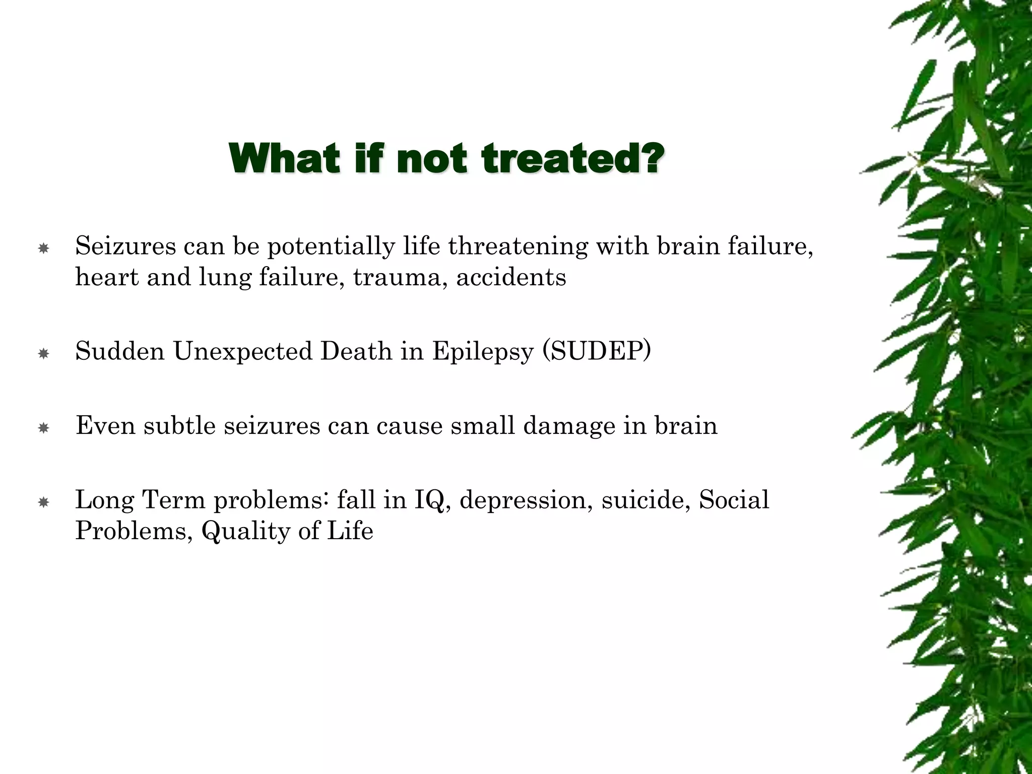 What if not treated?
 Seizures can be potentially life threatening with brain failure,
heart and lung failure, trauma, accidents
 Sudden Unexpected Death in Epilepsy (SUDEP)
 Even subtle seizures can cause small damage in brain
 Long Term problems: fall in IQ, depression, suicide, Social
Problems, Quality of Life
 