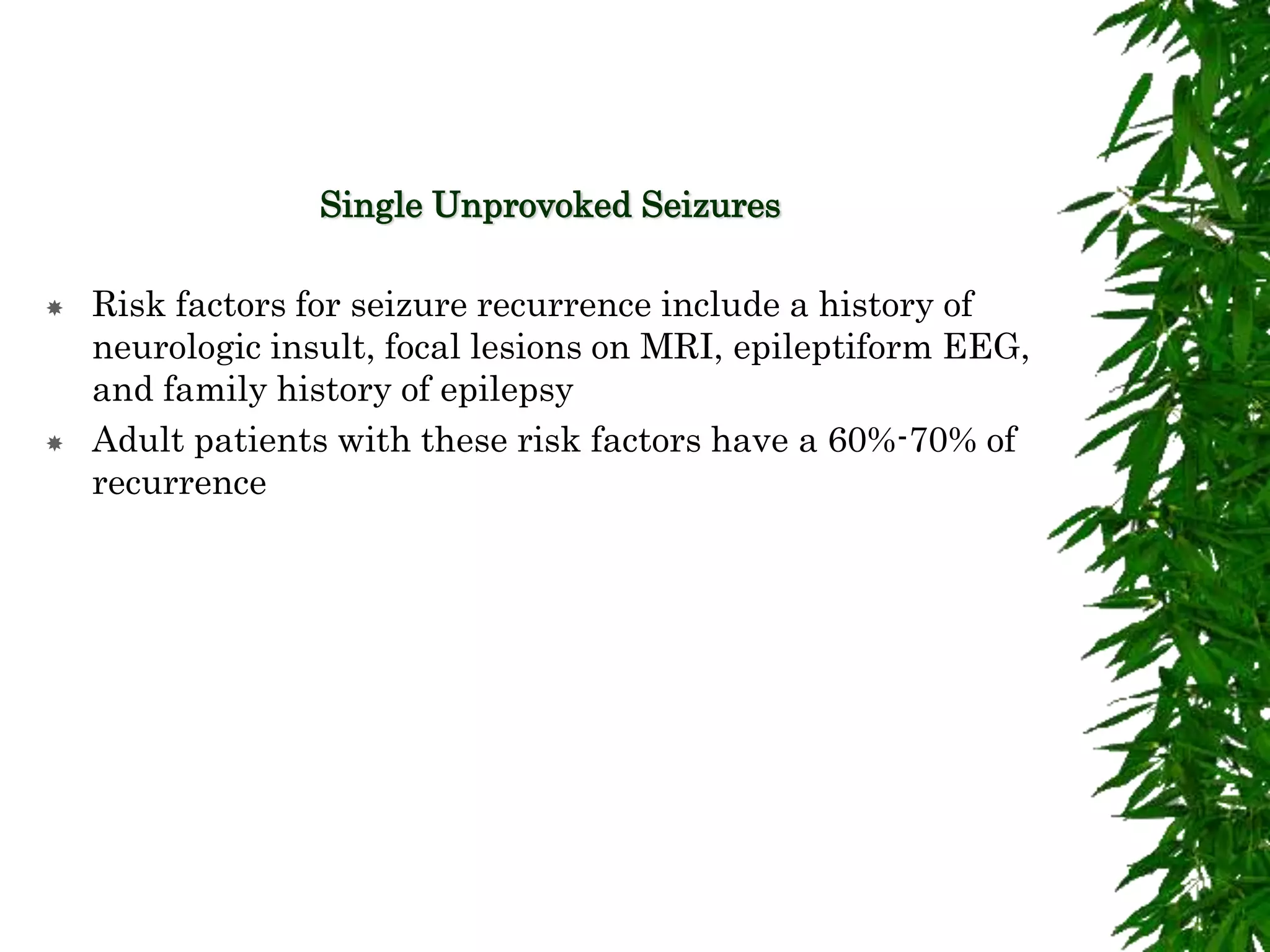 Single Unprovoked Seizures
 Risk factors for seizure recurrence include a history of
neurologic insult, focal lesions on MRI, epileptiform EEG,
and family history of epilepsy
 Adult patients with these risk factors have a 60%-70% of
recurrence
 