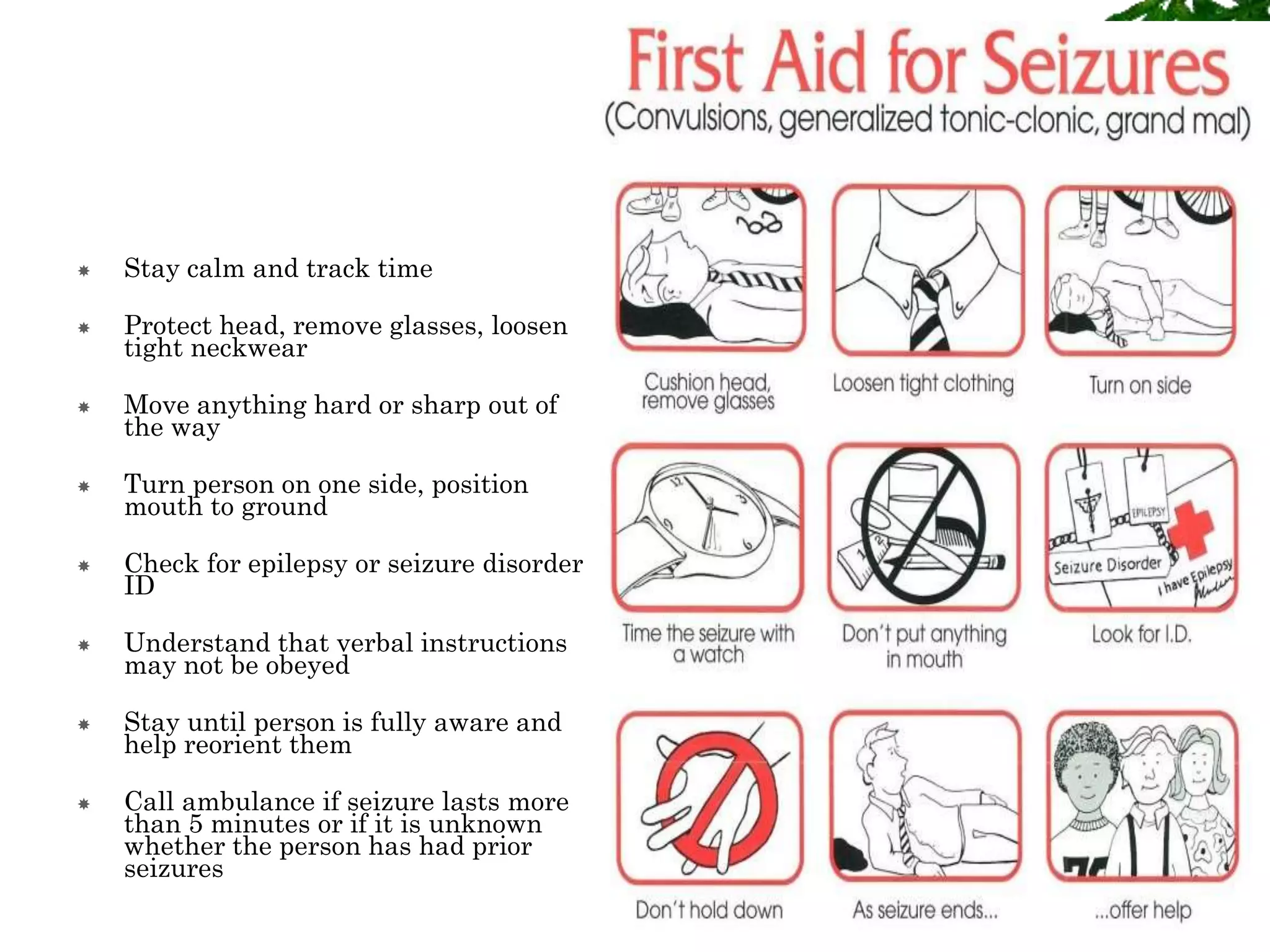  Stay calm and track time
 Protect head, remove glasses, loosen
tight neckwear
 Move anything hard or sharp out of
the way
 Turn person on one side, position
mouth to ground
 Check for epilepsy or seizure disorder
ID
 Understand that verbal instructions
may not be obeyed
 Stay until person is fully aware and
help reorient them
 Call ambulance if seizure lasts more
than 5 minutes or if it is unknown
whether the person has had prior
seizures
 