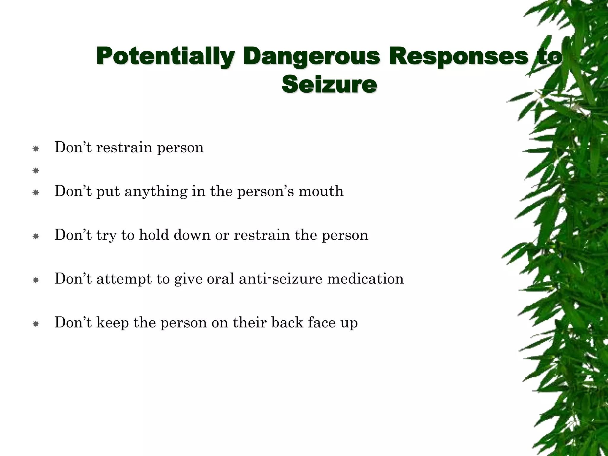 Potentially Dangerous Responses to
Seizure
 Don’t restrain person

 Don’t put anything in the person’s mouth
 Don’t try to hold down or restrain the person
 Don’t attempt to give oral anti-seizure medication
 Don’t keep the person on their back face up
 