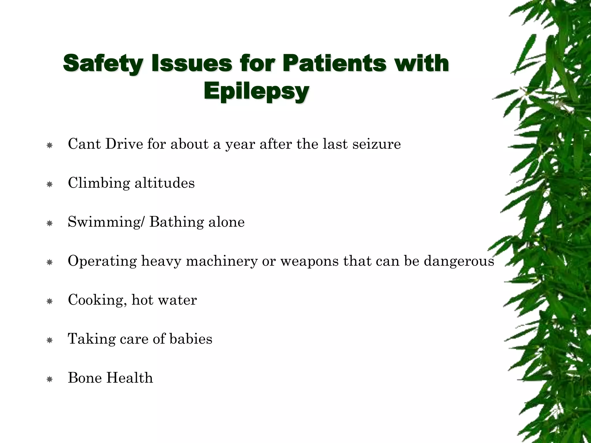 Safety Issues for Patients with
Epilepsy
 Cant Drive for about a year after the last seizure
 Climbing altitudes
 Swimming/ Bathing alone
 Operating heavy machinery or weapons that can be dangerous
 Cooking, hot water
 Taking care of babies
 Bone Health
 
