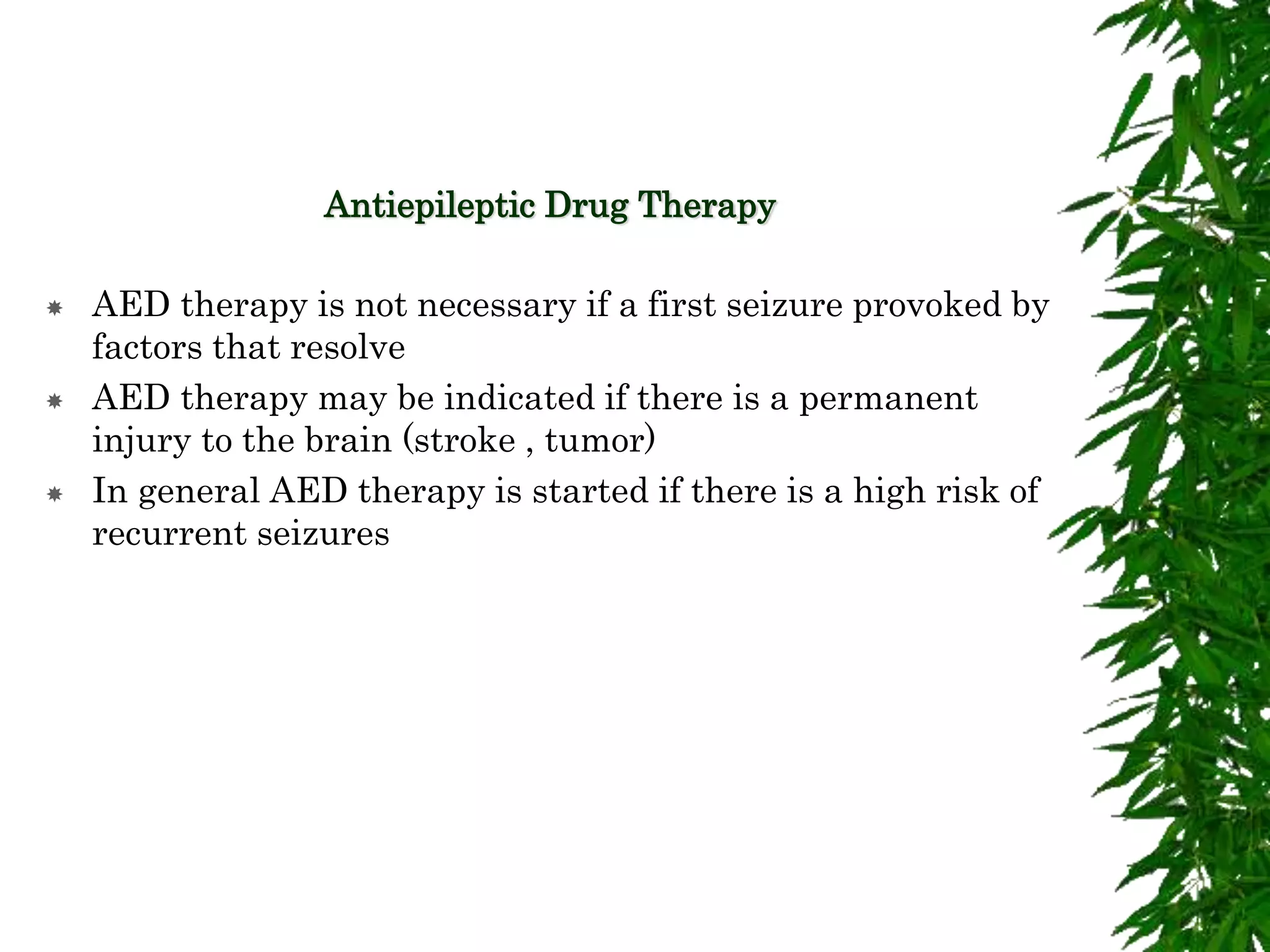 Antiepileptic Drug Therapy
 AED therapy is not necessary if a first seizure provoked by
factors that resolve
 AED therapy may be indicated if there is a permanent
injury to the brain (stroke , tumor)
 In general AED therapy is started if there is a high risk of
recurrent seizures
 