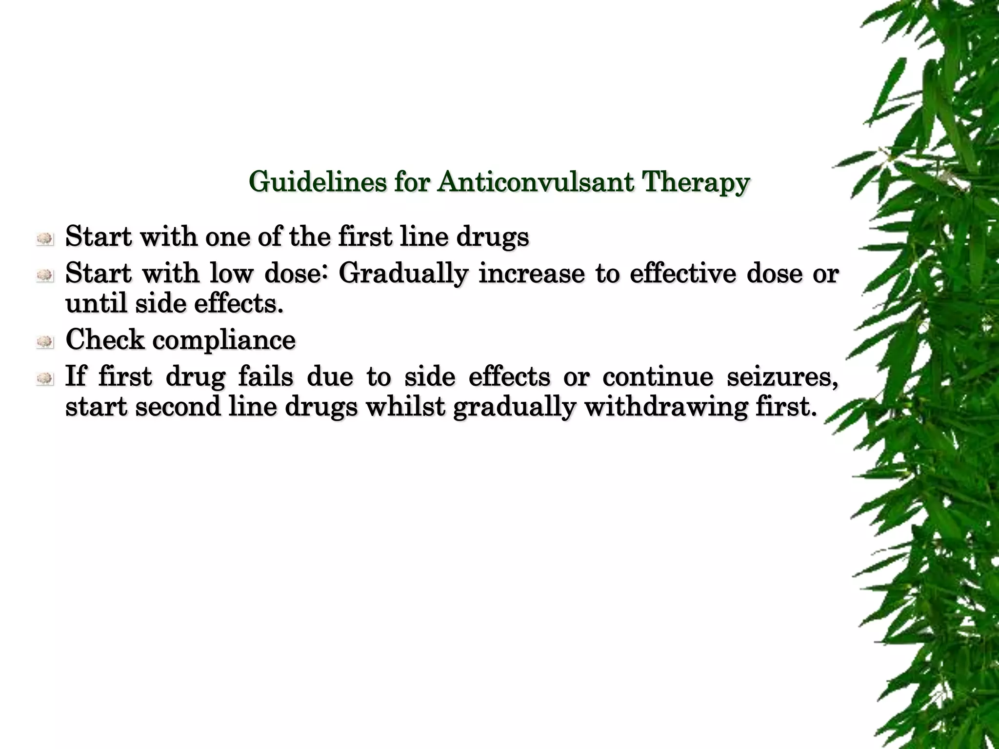Guidelines for Anticonvulsant Therapy
Start with one of the first line drugs
Start with low dose: Gradually increase to effective dose or
until side effects.
Check compliance
If first drug fails due to side effects or continue seizures,
start second line drugs whilst gradually withdrawing first.
 