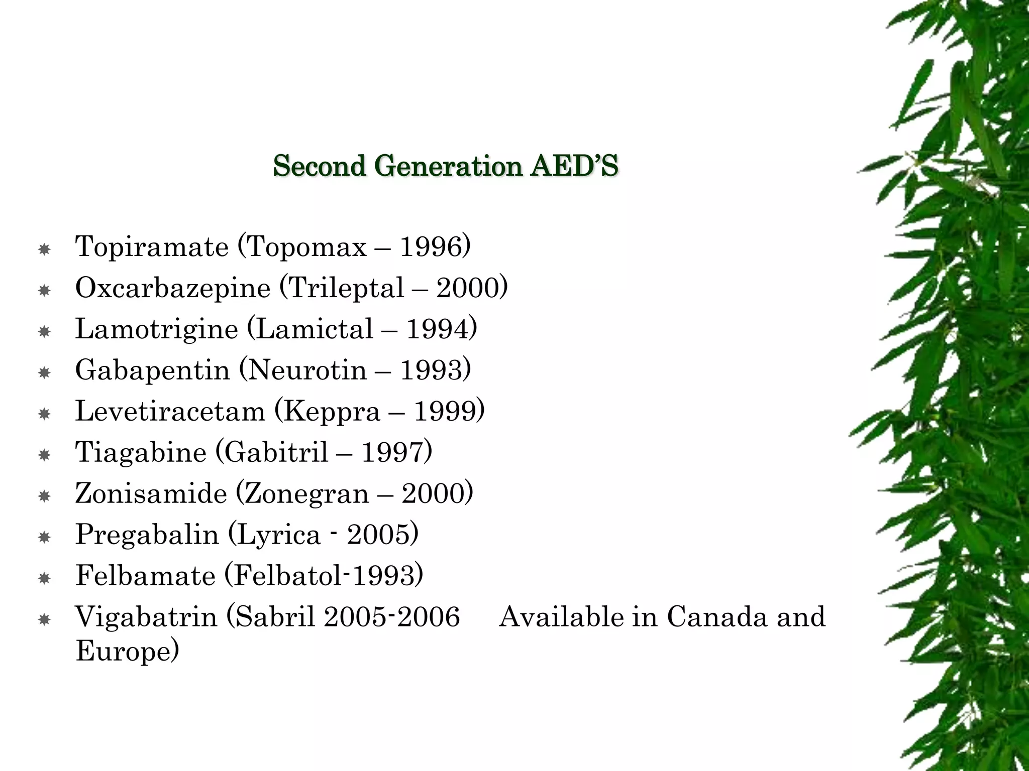 Second Generation AED’S
 Topiramate (Topomax – 1996)
 Oxcarbazepine (Trileptal – 2000)
 Lamotrigine (Lamictal – 1994)
 Gabapentin (Neurotin – 1993)
 Levetiracetam (Keppra – 1999)
 Tiagabine (Gabitril – 1997)
 Zonisamide (Zonegran – 2000)
 Pregabalin (Lyrica - 2005)
 Felbamate (Felbatol-1993)
 Vigabatrin (Sabril 2005-2006 Available in Canada and
Europe)
 
