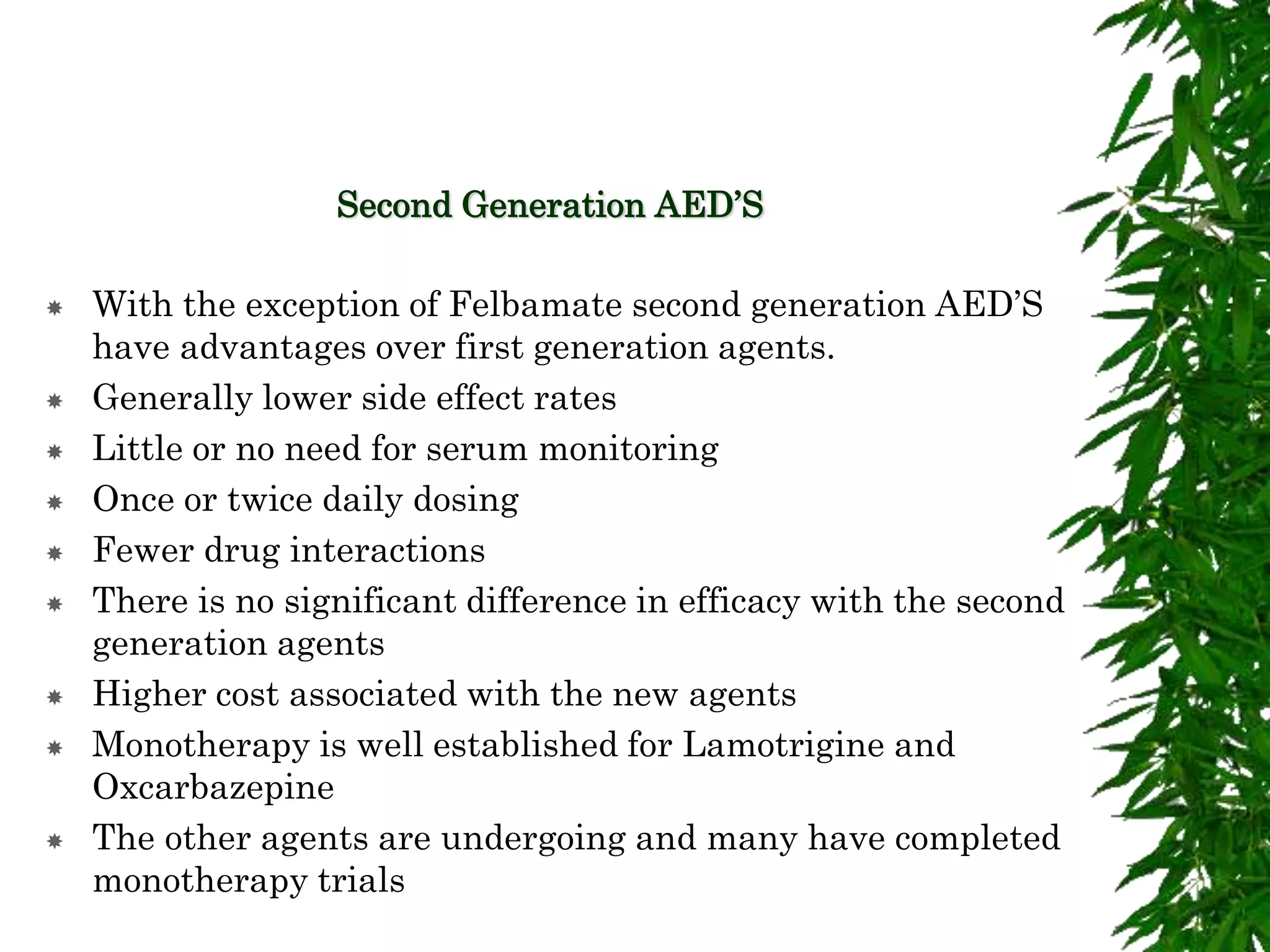 Second Generation AED’S
 With the exception of Felbamate second generation AED’S
have advantages over first generation agents.
 Generally lower side effect rates
 Little or no need for serum monitoring
 Once or twice daily dosing
 Fewer drug interactions
 There is no significant difference in efficacy with the second
generation agents
 Higher cost associated with the new agents
 Monotherapy is well established for Lamotrigine and
Oxcarbazepine
 The other agents are undergoing and many have completed
monotherapy trials
 