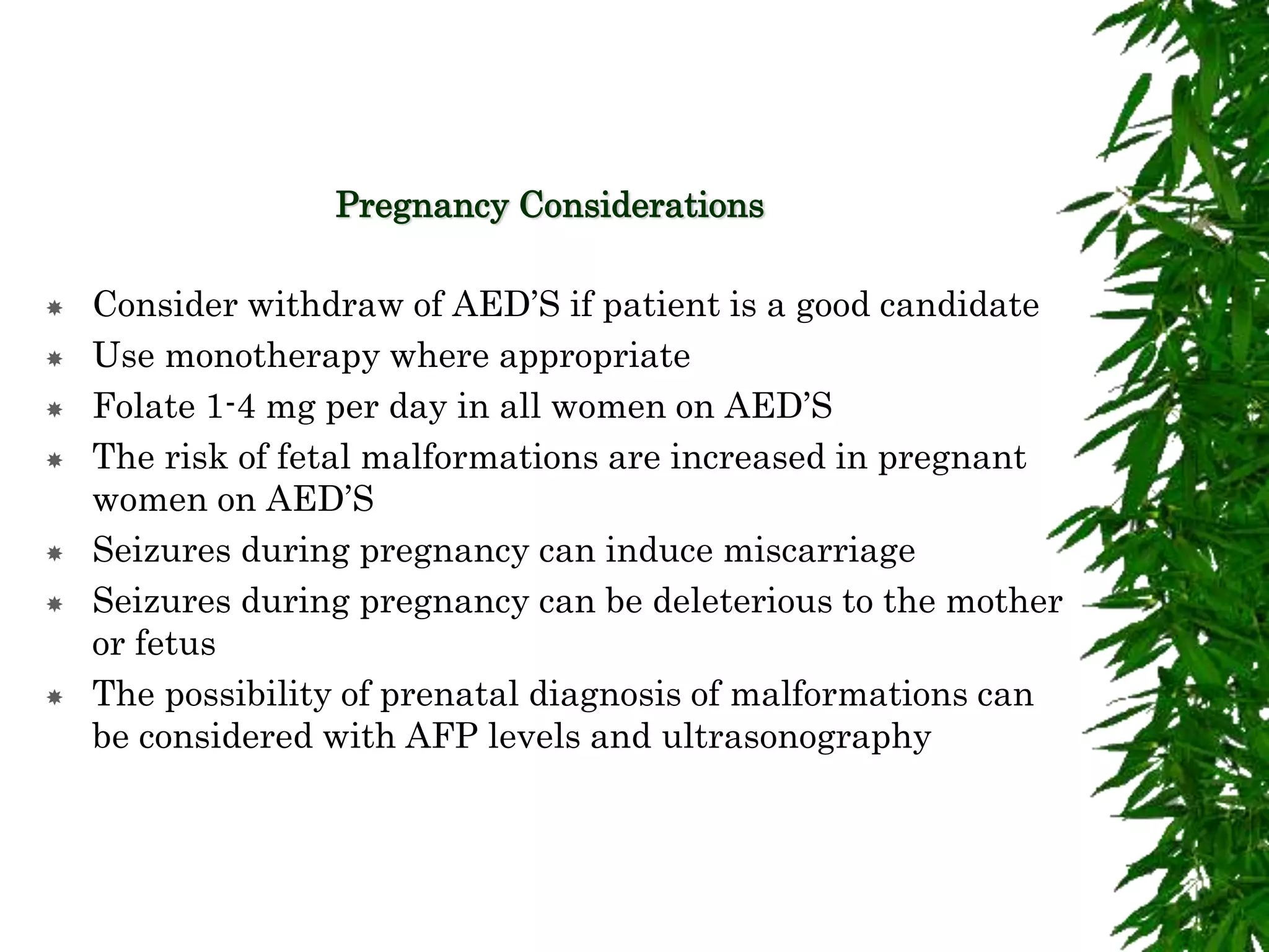 Pregnancy Considerations
 Consider withdraw of AED’S if patient is a good candidate
 Use monotherapy where appropriate
 Folate 1-4 mg per day in all women on AED’S
 The risk of fetal malformations are increased in pregnant
women on AED’S
 Seizures during pregnancy can induce miscarriage
 Seizures during pregnancy can be deleterious to the mother
or fetus
 The possibility of prenatal diagnosis of malformations can
be considered with AFP levels and ultrasonography
 