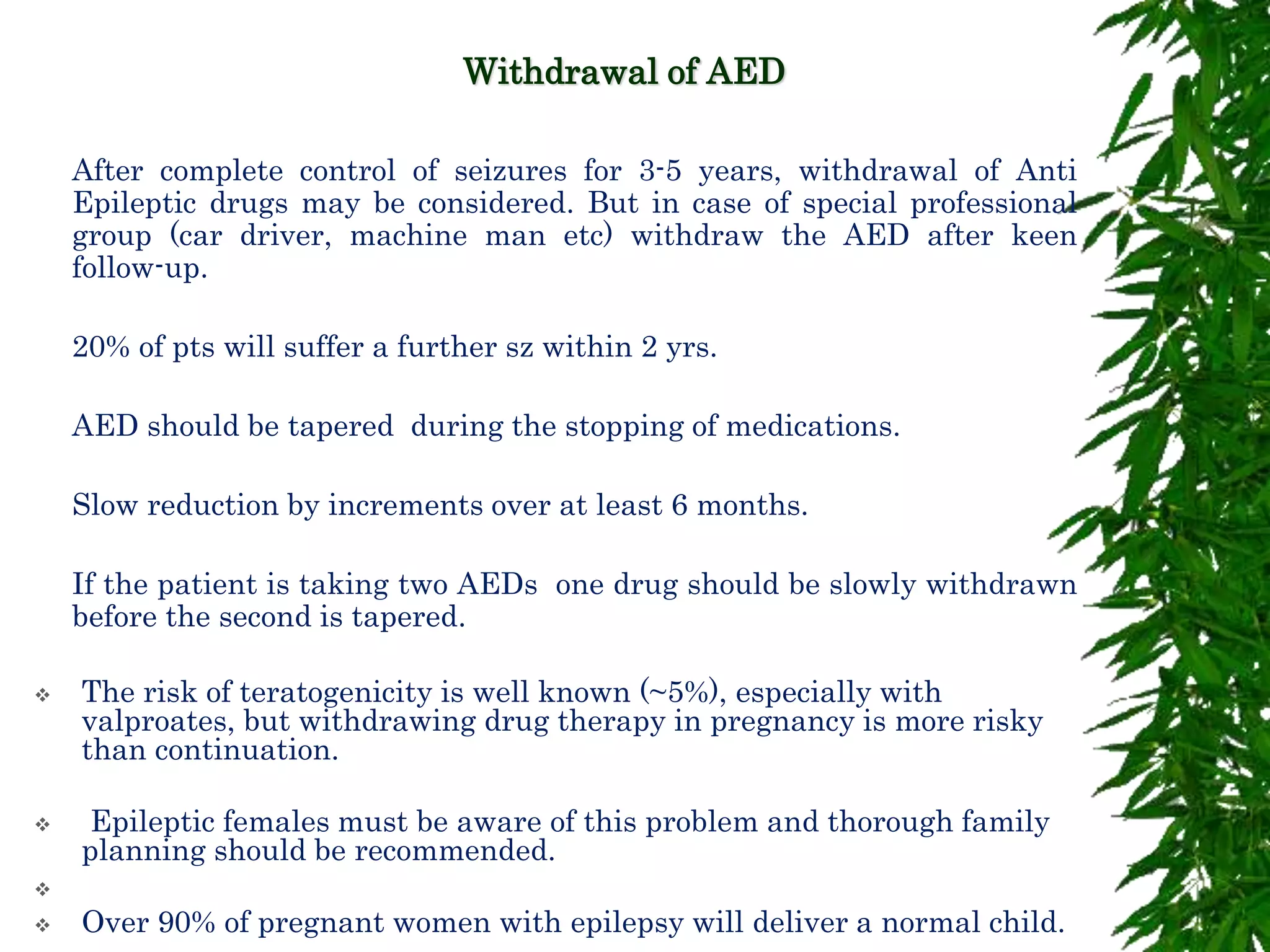 Withdrawal of AED
 After complete control of seizures for 3-5 years, withdrawal of Anti
Epileptic drugs may be considered. But in case of special professional
group (car driver, machine man etc) withdraw the AED after keen
follow-up.
 20% of pts will suffer a further sz within 2 yrs.
 AED should be tapered during the stopping of medications.
 Slow reduction by increments over at least 6 months.
 If the patient is taking two AEDs one drug should be slowly withdrawn
before the second is tapered.
 The risk of teratogenicity is well known (~5%), especially with
valproates, but withdrawing drug therapy in pregnancy is more risky
than continuation.
 Epileptic females must be aware of this problem and thorough family
planning should be recommended.

 Over 90% of pregnant women with epilepsy will deliver a normal child.
 
