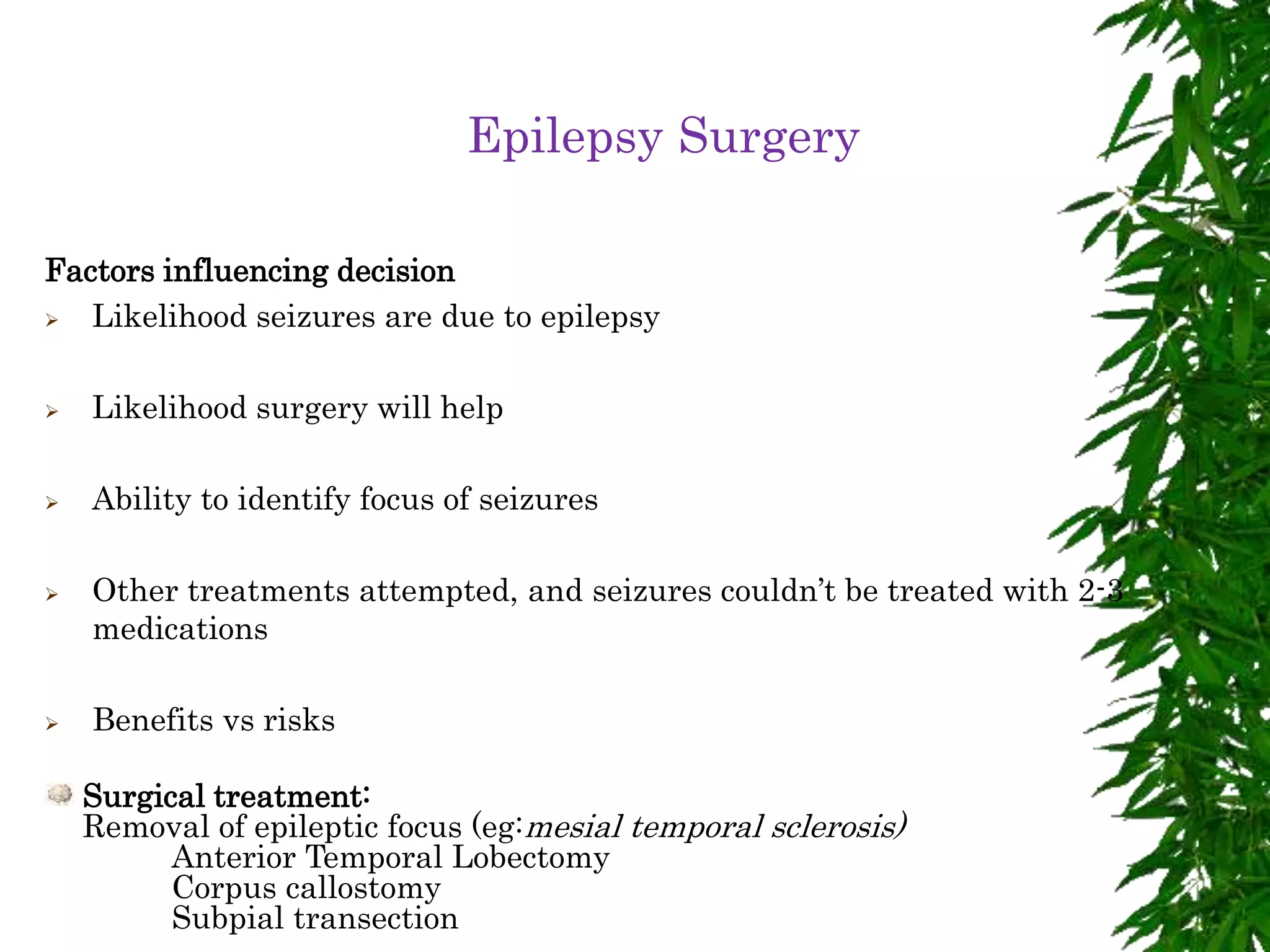 Epilepsy Surgery
Factors influencing decision
 Likelihood seizures are due to epilepsy
 Likelihood surgery will help
 Ability to identify focus of seizures
 Other treatments attempted, and seizures couldn’t be treated with 2-3
medications
 Benefits vs risks
Surgical treatment:
Removal of epileptic focus (eg:mesial temporal sclerosis)
Anterior Temporal Lobectomy
Corpus callostomy
Subpial transection
 