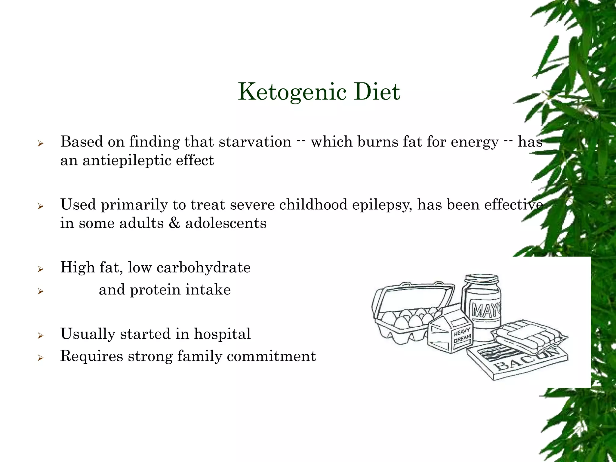 Ketogenic Diet
 Based on finding that starvation -- which burns fat for energy -- has
an antiepileptic effect
 Used primarily to treat severe childhood epilepsy, has been effective
in some adults & adolescents
 High fat, low carbohydrate
 and protein intake
 Usually started in hospital
 Requires strong family commitment
 