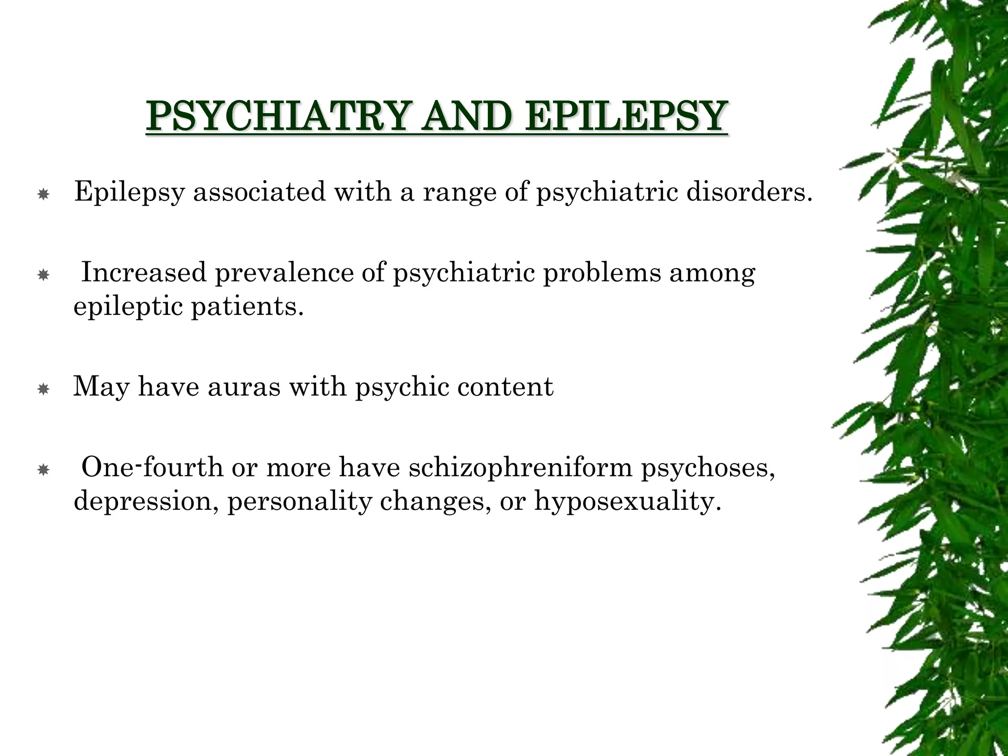 PSYCHIATRY AND EPILEPSY
 Epilepsy associated with a range of psychiatric disorders.
 Increased prevalence of psychiatric problems among
epileptic patients.
 May have auras with psychic content
 One-fourth or more have schizophreniform psychoses,
depression, personality changes, or hyposexuality.
 