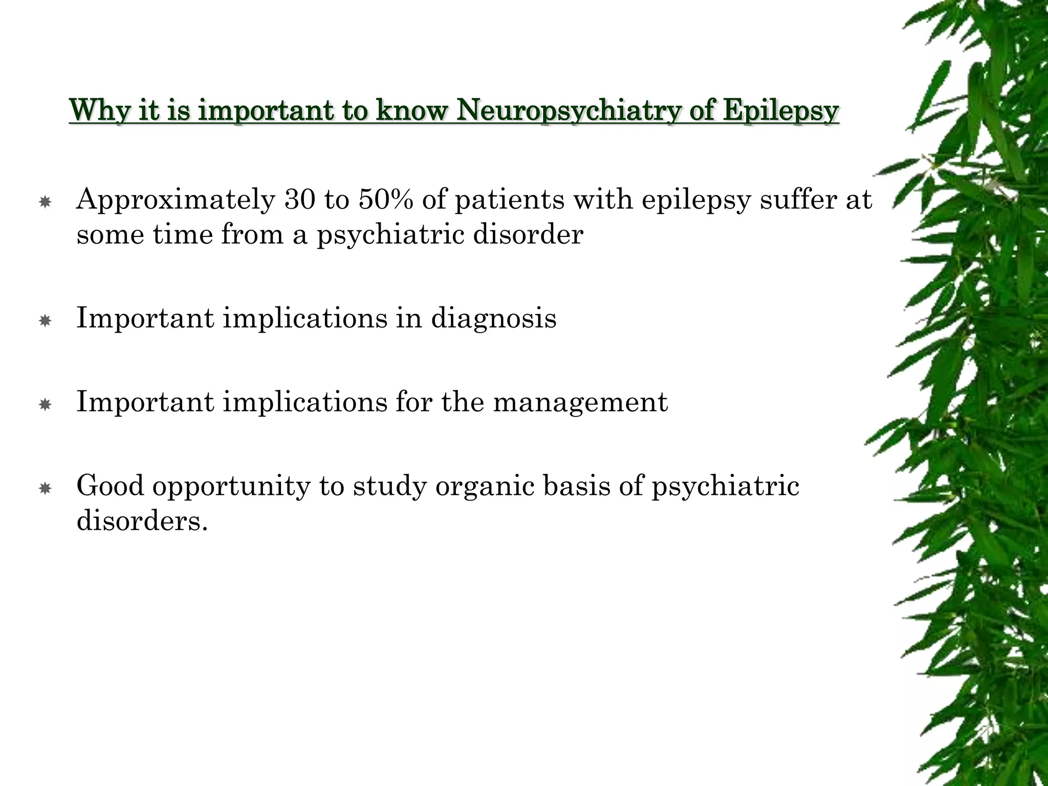 Why it is important to know Neuropsychiatry of Epilepsy
 Approximately 30 to 50% of patients with epilepsy suffer at
some time from a psychiatric disorder
 Important implications in diagnosis
 Important implications for the management
 Good opportunity to study organic basis of psychiatric
disorders.
 