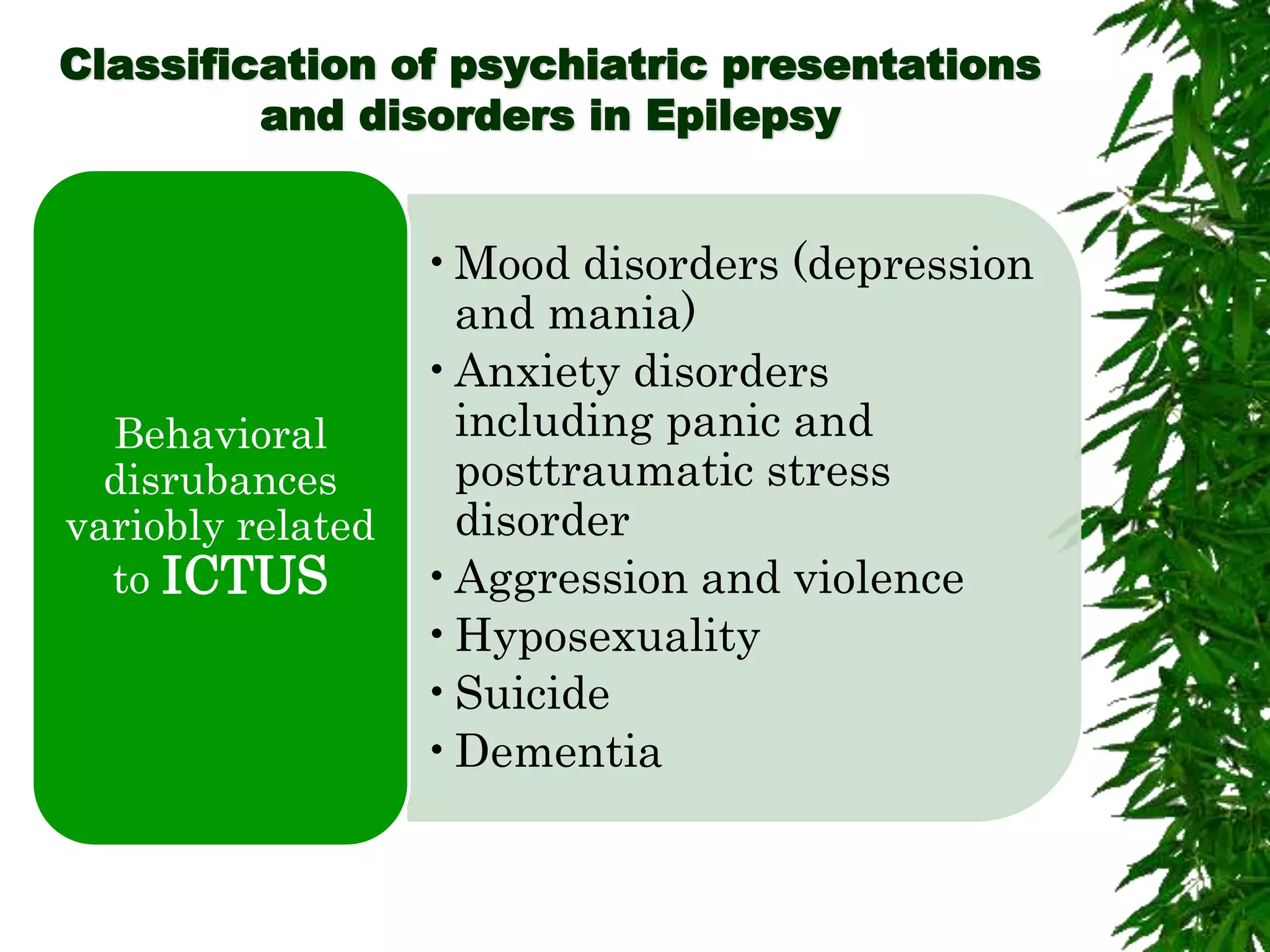 Classification of psychiatric presentations
and disorders in Epilepsy
•Mood disorders (depression
and mania)
•Anxiety disorders
including panic and
posttraumatic stress
disorder
•Aggression and violence
•Hyposexuality
•Suicide
•Dementia
Behavioral
disrubances
variobly related
to ICTUS
 