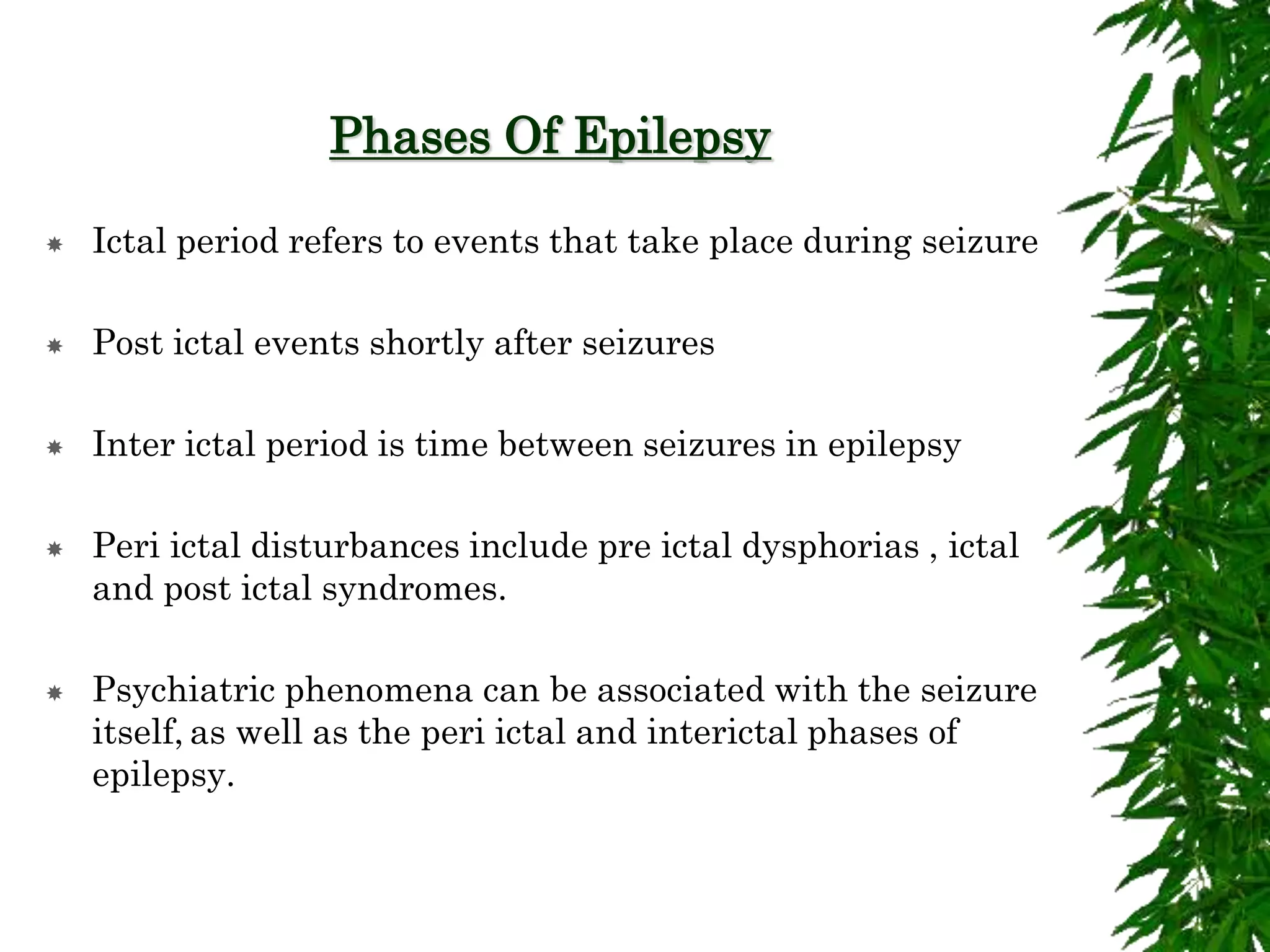 Phases Of Epilepsy
 Ictal period refers to events that take place during seizure
 Post ictal events shortly after seizures
 Inter ictal period is time between seizures in epilepsy
 Peri ictal disturbances include pre ictal dysphorias , ictal
and post ictal syndromes.
 Psychiatric phenomena can be associated with the seizure
itself, as well as the peri ictal and interictal phases of
epilepsy.
 