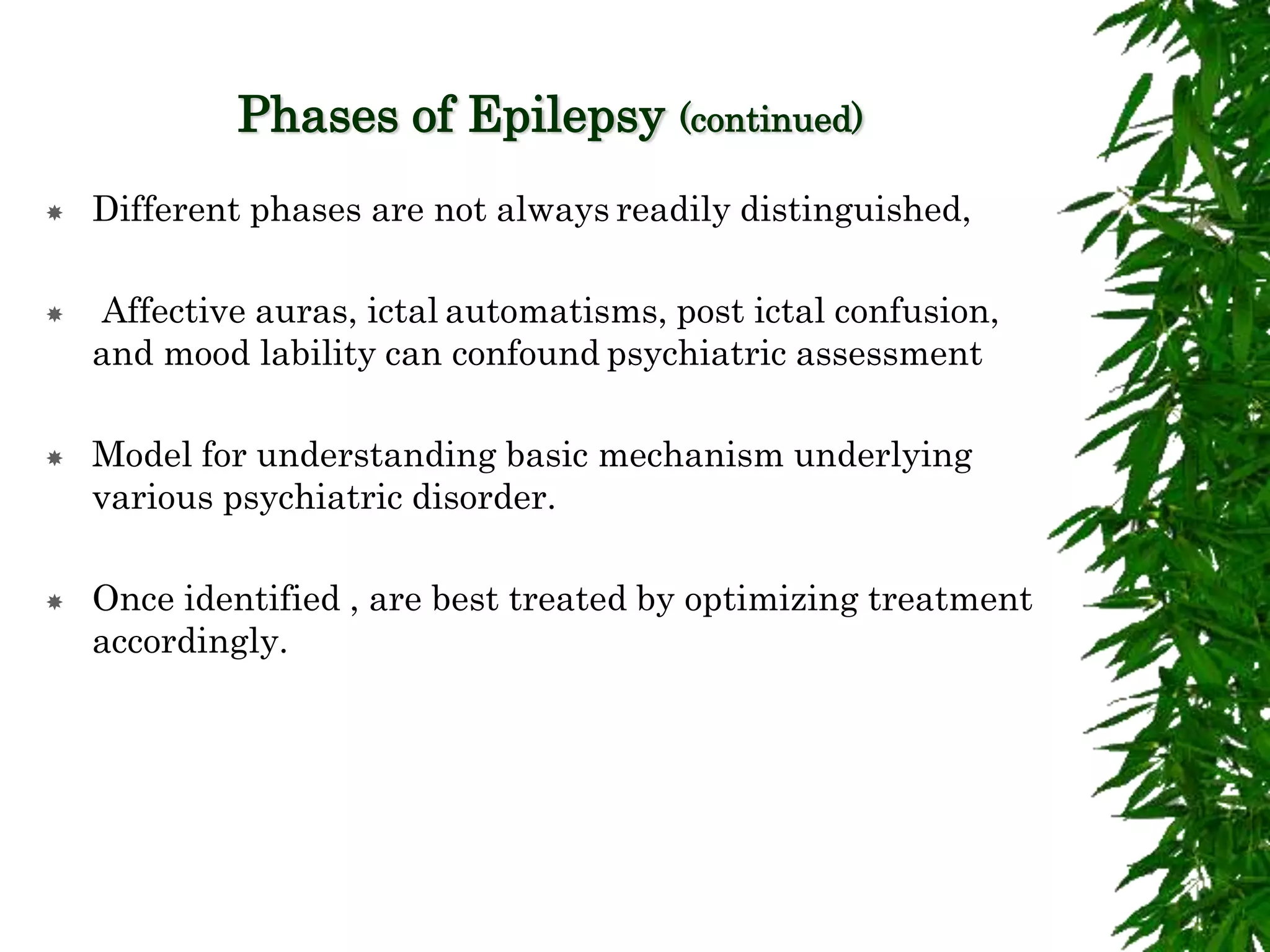 Phases of Epilepsy (continued)
 Different phases are not always readily distinguished,
 Affective auras, ictal automatisms, post ictal confusion,
and mood lability can confound psychiatric assessment
 Model for understanding basic mechanism underlying
various psychiatric disorder.
 Once identified , are best treated by optimizing treatment
accordingly.
 