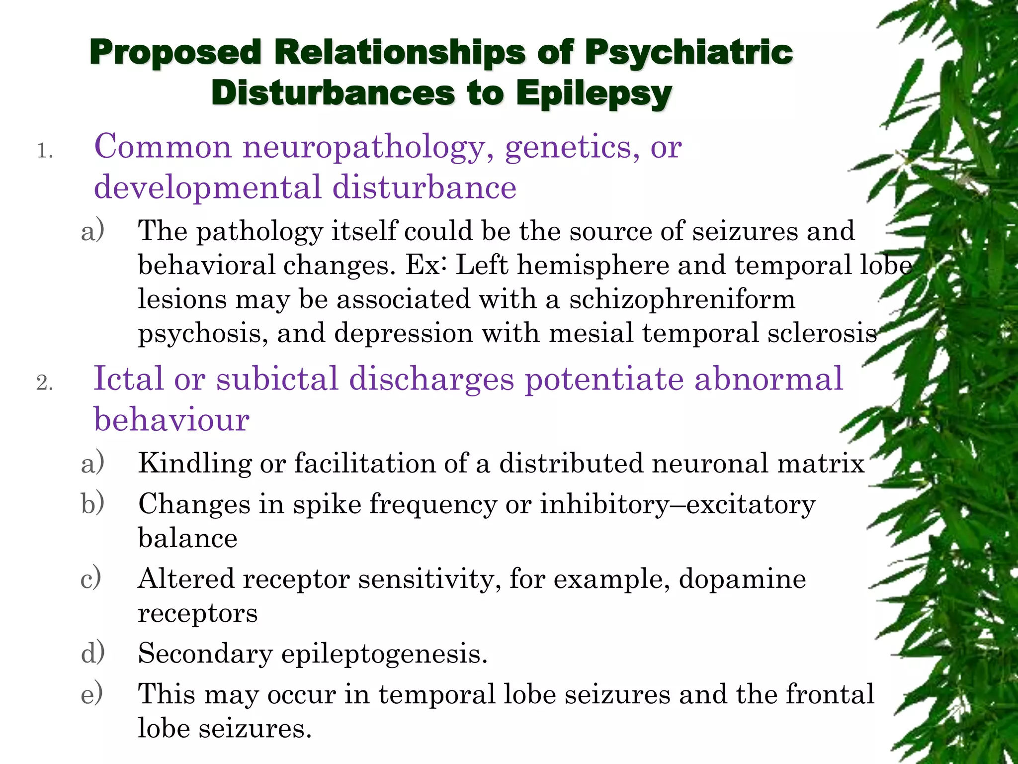Proposed Relationships of Psychiatric
Disturbances to Epilepsy
1. Common neuropathology, genetics, or
developmental disturbance
a) The pathology itself could be the source of seizures and
behavioral changes. Ex: Left hemisphere and temporal lobe
lesions may be associated with a schizophreniform
psychosis, and depression with mesial temporal sclerosis
2. Ictal or subictal discharges potentiate abnormal
behaviour
a) Kindling or facilitation of a distributed neuronal matrix
b) Changes in spike frequency or inhibitory–excitatory
balance
c) Altered receptor sensitivity, for example, dopamine
receptors
d) Secondary epileptogenesis.
e) This may occur in temporal lobe seizures and the frontal
lobe seizures.
 