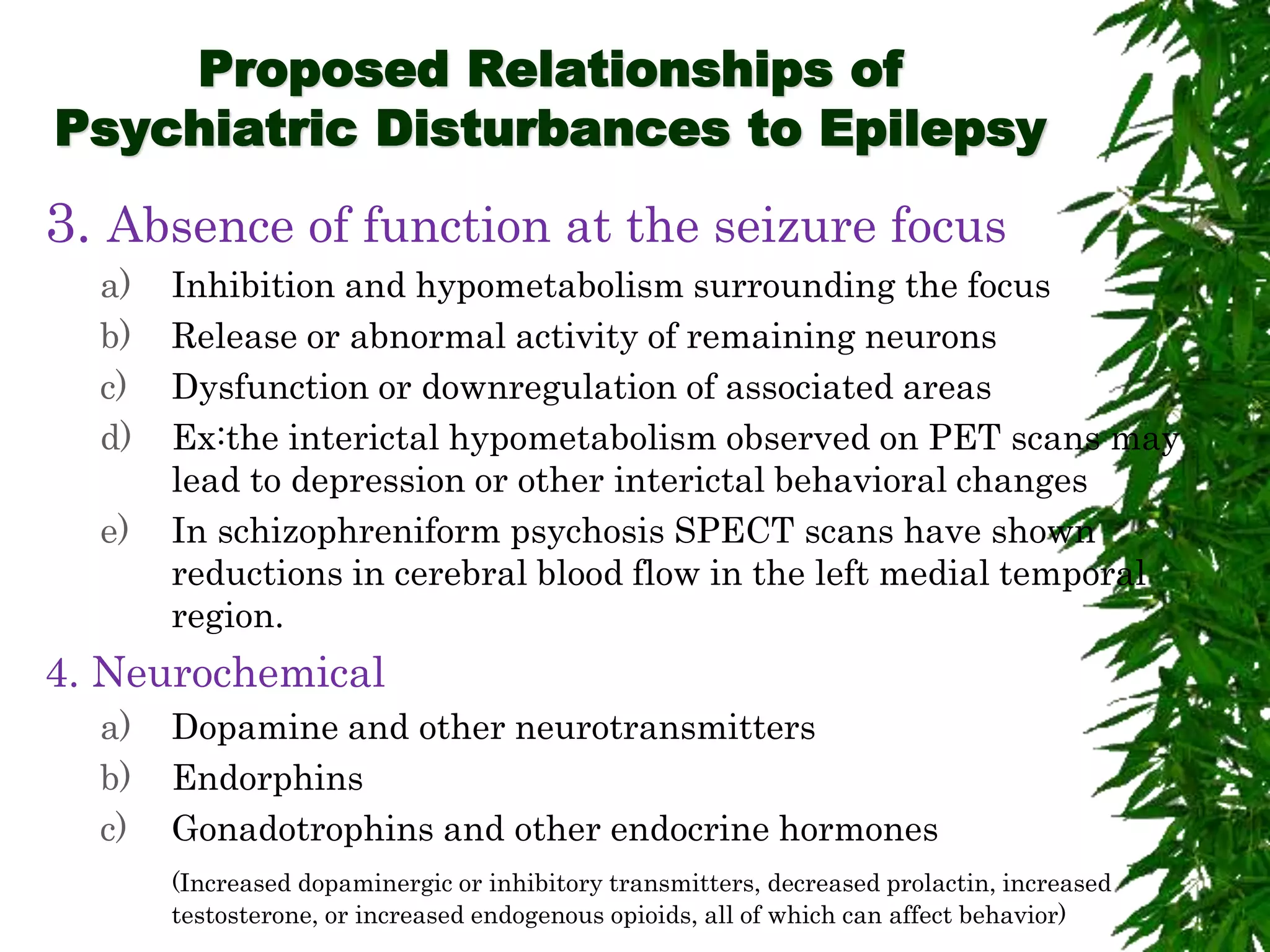 Proposed Relationships of
Psychiatric Disturbances to Epilepsy
3. Absence of function at the seizure focus
a) Inhibition and hypometabolism surrounding the focus
b) Release or abnormal activity of remaining neurons
c) Dysfunction or downregulation of associated areas
d) Ex:the interictal hypometabolism observed on PET scans may
lead to depression or other interictal behavioral changes
e) In schizophreniform psychosis SPECT scans have shown
reductions in cerebral blood flow in the left medial temporal
region.
4. Neurochemical
a) Dopamine and other neurotransmitters
b) Endorphins
c) Gonadotrophins and other endocrine hormones
(Increased dopaminergic or inhibitory transmitters, decreased prolactin, increased
testosterone, or increased endogenous opioids, all of which can affect behavior)
 