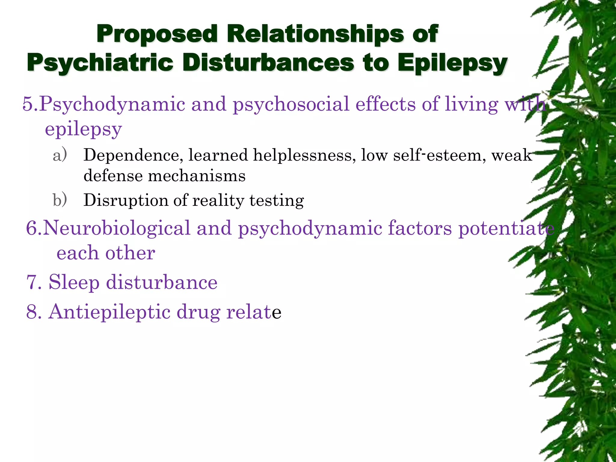 Proposed Relationships of
Psychiatric Disturbances to Epilepsy
5.Psychodynamic and psychosocial effects of living with
epilepsy
a) Dependence, learned helplessness, low self-esteem, weak
defense mechanisms
b) Disruption of reality testing
6.Neurobiological and psychodynamic factors potentiate
each other
7. Sleep disturbance
8. Antiepileptic drug relate
 