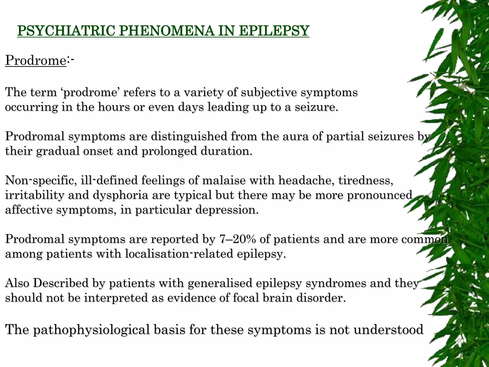 Prodrome:-
The term ‘prodrome’ refers to a variety of subjective symptoms
occurring in the hours or even days leading up to a seizure.
Prodromal symptoms are distinguished from the aura of partial seizures by
their gradual onset and prolonged duration.
Non-specific, ill-defined feelings of malaise with headache, tiredness,
irritability and dysphoria are typical but there may be more pronounced
affective symptoms, in particular depression.
Prodromal symptoms are reported by 7–20% of patients and are more common
among patients with localisation-related epilepsy.
Also Described by patients with generalised epilepsy syndromes and they
should not be interpreted as evidence of focal brain disorder.
The pathophysiological basis for these symptoms is not understood
PSYCHIATRIC PHENOMENA IN EPILEPSY
 