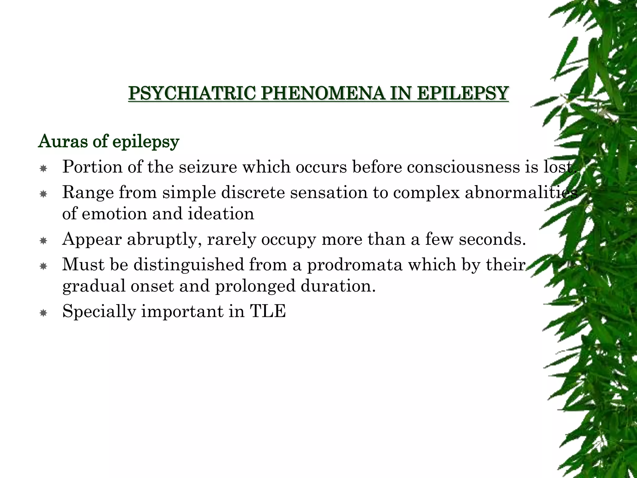 PSYCHIATRIC PHENOMENA IN EPILEPSY
Auras of epilepsy
 Portion of the seizure which occurs before consciousness is lost.
 Range from simple discrete sensation to complex abnormalities
of emotion and ideation
 Appear abruptly, rarely occupy more than a few seconds.
 Must be distinguished from a prodromata which by their
gradual onset and prolonged duration.
 Specially important in TLE
 