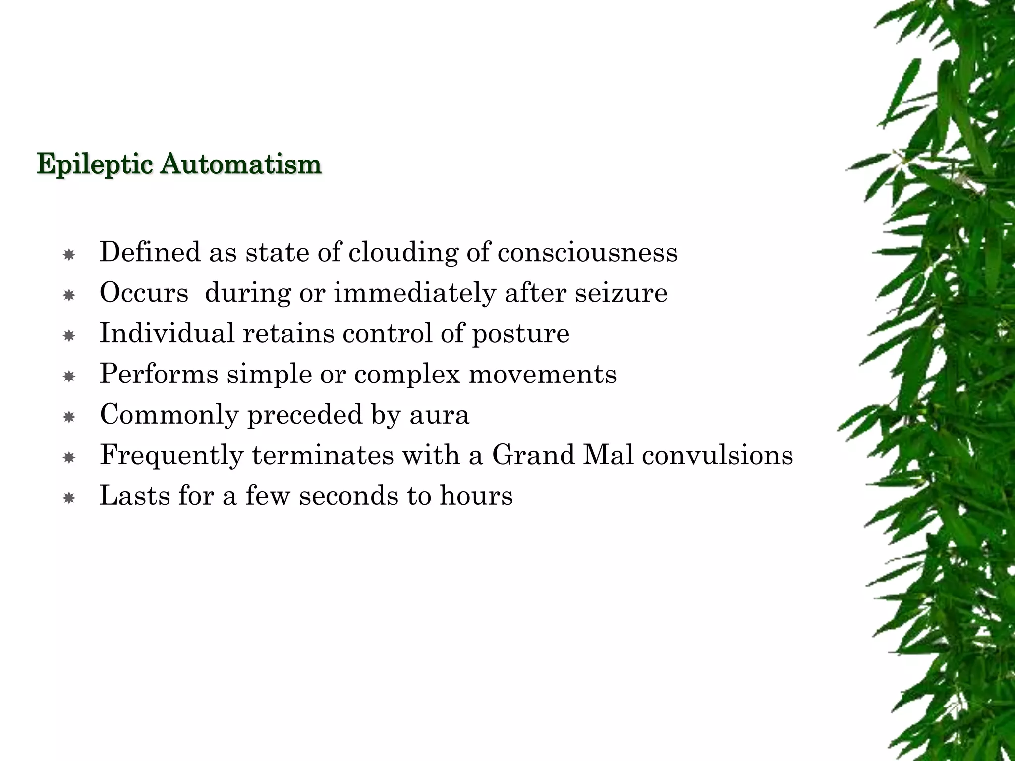 Epileptic Automatism
 Defined as state of clouding of consciousness
 Occurs during or immediately after seizure
 Individual retains control of posture
 Performs simple or complex movements
 Commonly preceded by aura
 Frequently terminates with a Grand Mal convulsions
 Lasts for a few seconds to hours
 