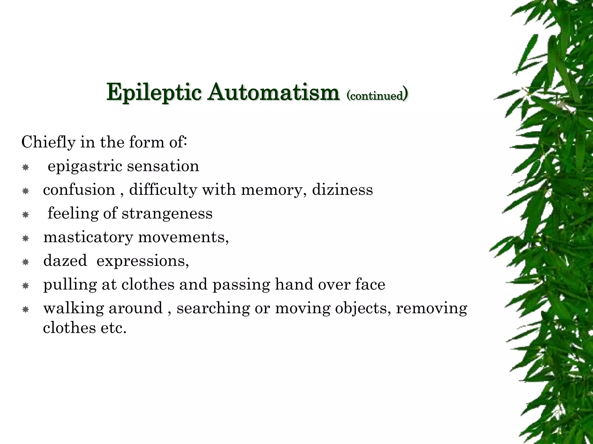 Epileptic Automatism (continued)
Chiefly in the form of:
 epigastric sensation
 confusion , difficulty with memory, diziness
 feeling of strangeness
 masticatory movements,
 dazed expressions,
 pulling at clothes and passing hand over face
 walking around , searching or moving objects, removing
clothes etc.
 