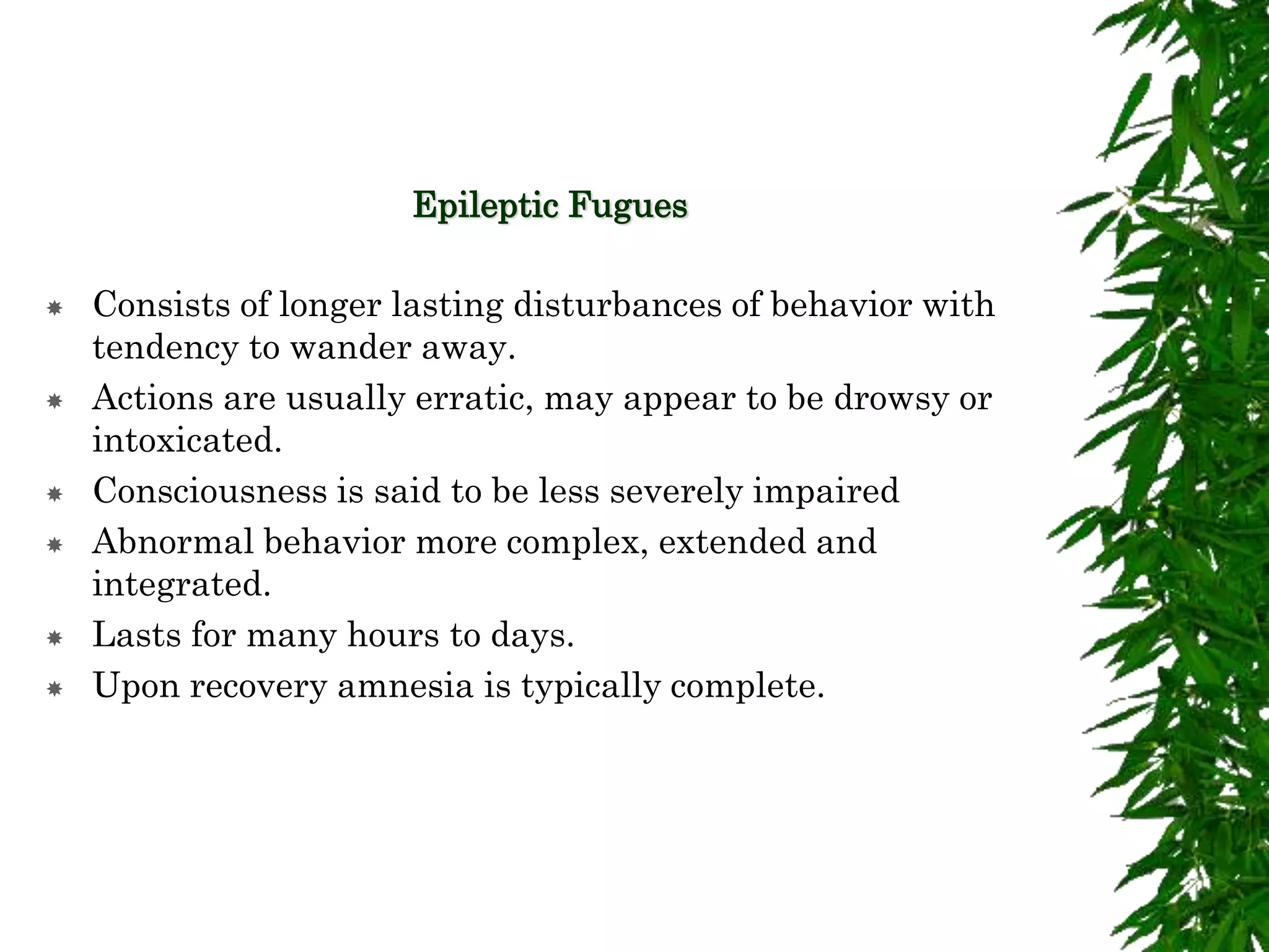 Epileptic Fugues
 Consists of longer lasting disturbances of behavior with
tendency to wander away.
 Actions are usually erratic, may appear to be drowsy or
intoxicated.
 Consciousness is said to be less severely impaired
 Abnormal behavior more complex, extended and
integrated.
 Lasts for many hours to days.
 Upon recovery amnesia is typically complete.
 