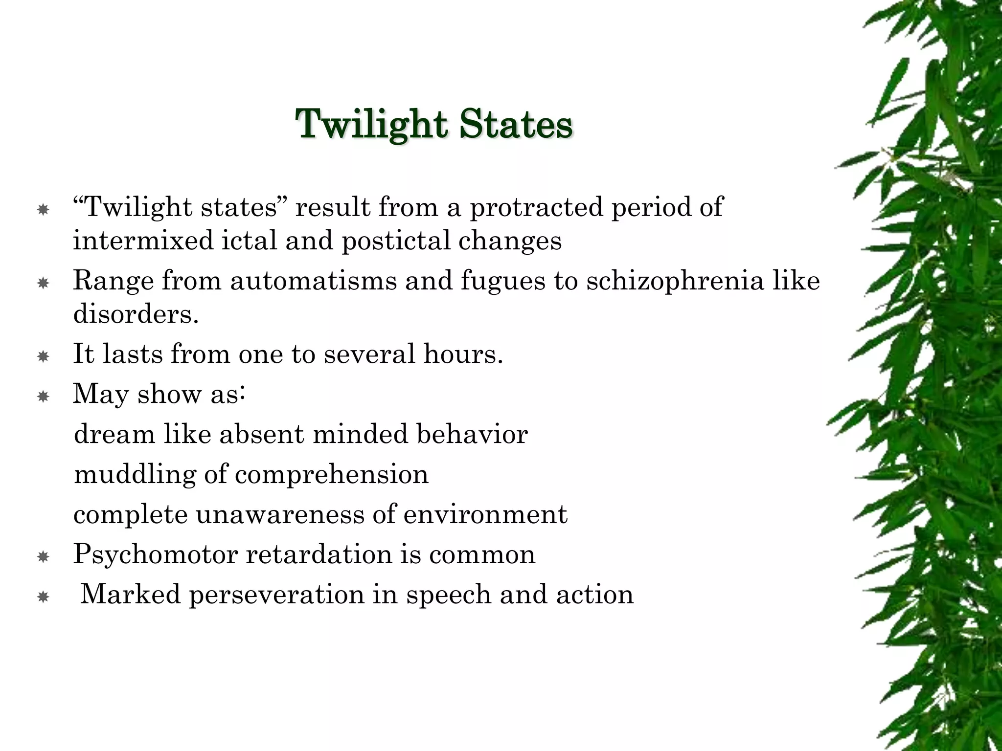 Twilight States
 “Twilight states” result from a protracted period of
intermixed ictal and postictal changes
 Range from automatisms and fugues to schizophrenia like
disorders.
 It lasts from one to several hours.
 May show as:
dream like absent minded behavior
muddling of comprehension
complete unawareness of environment
 Psychomotor retardation is common
 Marked perseveration in speech and action
 