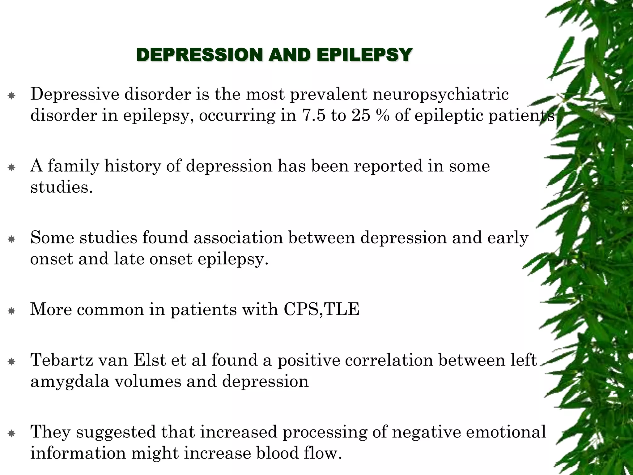 DEPRESSION AND EPILEPSY
 Depressive disorder is the most prevalent neuropsychiatric
disorder in epilepsy, occurring in 7.5 to 25 % of epileptic patients
 A family history of depression has been reported in some
studies.
 Some studies found association between depression and early
onset and late onset epilepsy.
 More common in patients with CPS,TLE
 Tebartz van Elst et al found a positive correlation between left
amygdala volumes and depression
 They suggested that increased processing of negative emotional
information might increase blood flow.
 