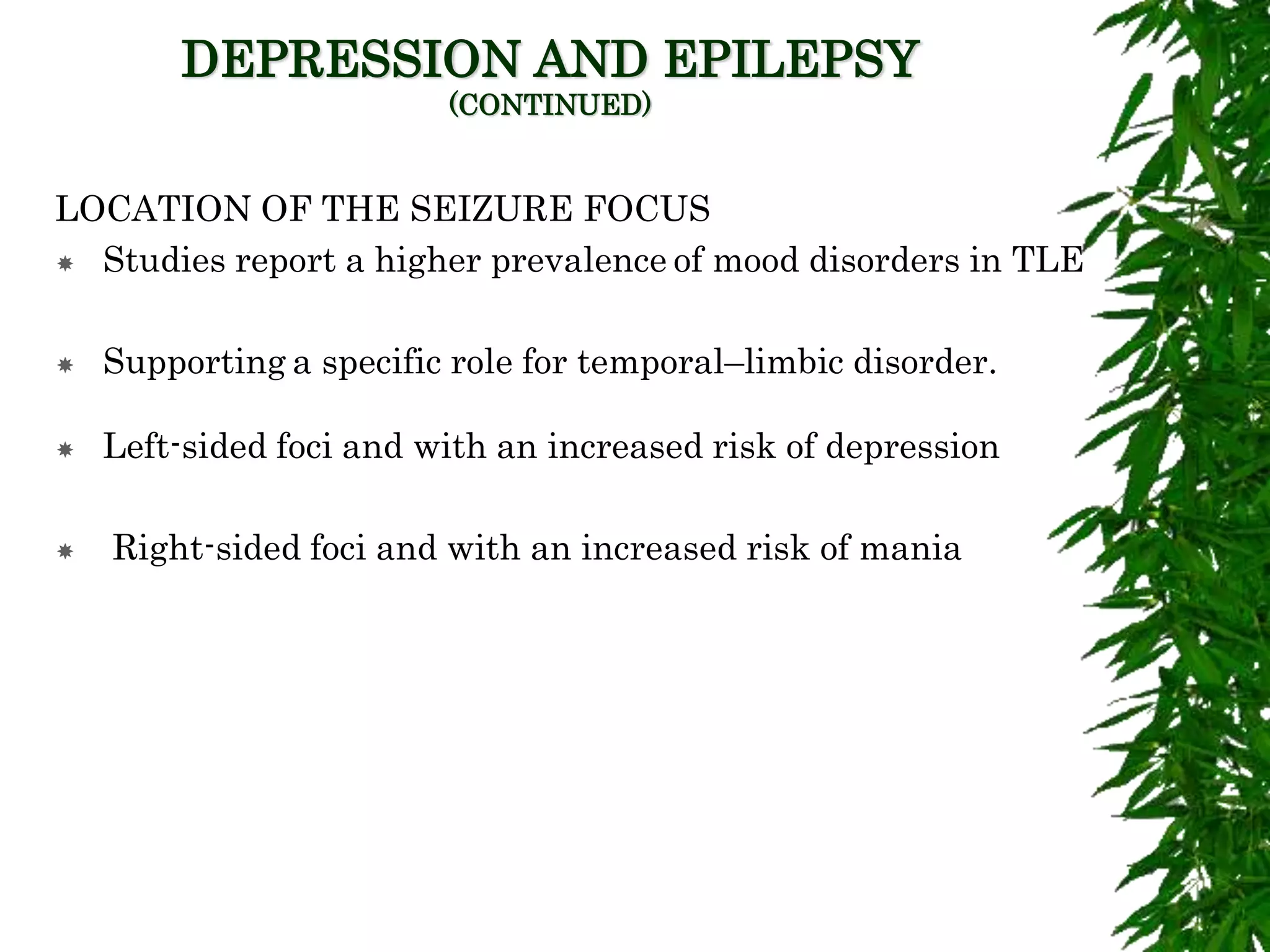 DEPRESSION AND EPILEPSY
(CONTINUED)
LOCATION OF THE SEIZURE FOCUS
 Studies report a higher prevalence of mood disorders in TLE
 Supporting a specific role for temporal–limbic disorder.
 Left-sided foci and with an increased risk of depression
 Right-sided foci and with an increased risk of mania
 