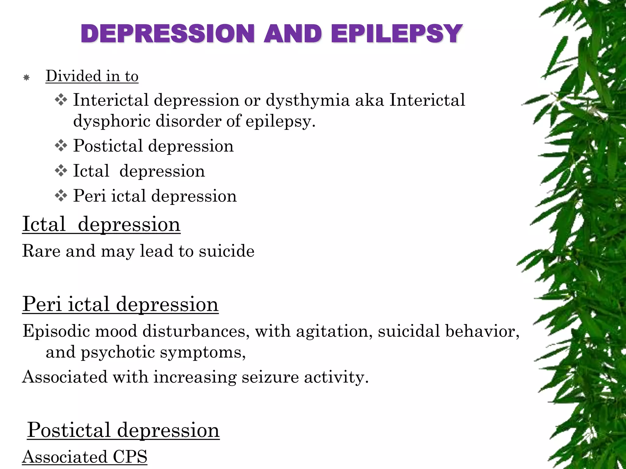 DEPRESSION AND EPILEPSY
 Divided in to
 Interictal depression or dysthymia aka Interictal
dysphoric disorder of epilepsy.
 Postictal depression
 Ictal depression
 Peri ictal depression
Ictal depression
Rare and may lead to suicide
Peri ictal depression
Episodic mood disturbances, with agitation, suicidal behavior,
and psychotic symptoms,
Associated with increasing seizure activity.
Postictal depression
Associated CPS
 