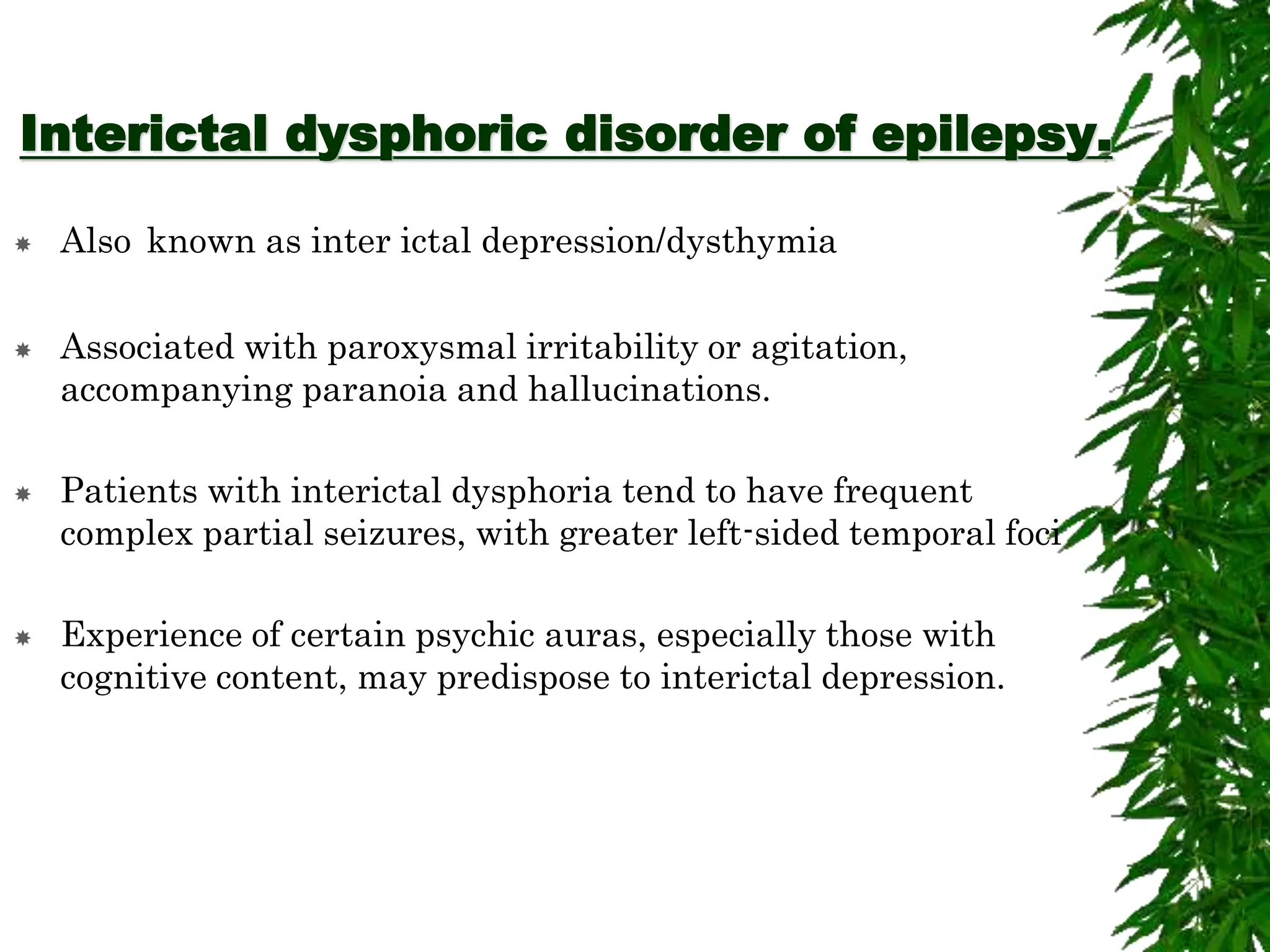 Interictal dysphoric disorder of epilepsy.
 Also known as inter ictal depression/dysthymia
 Associated with paroxysmal irritability or agitation,
accompanying paranoia and hallucinations.
 Patients with interictal dysphoria tend to have frequent
complex partial seizures, with greater left-sided temporal foci
 Experience of certain psychic auras, especially those with
cognitive content, may predispose to interictal depression.
 
