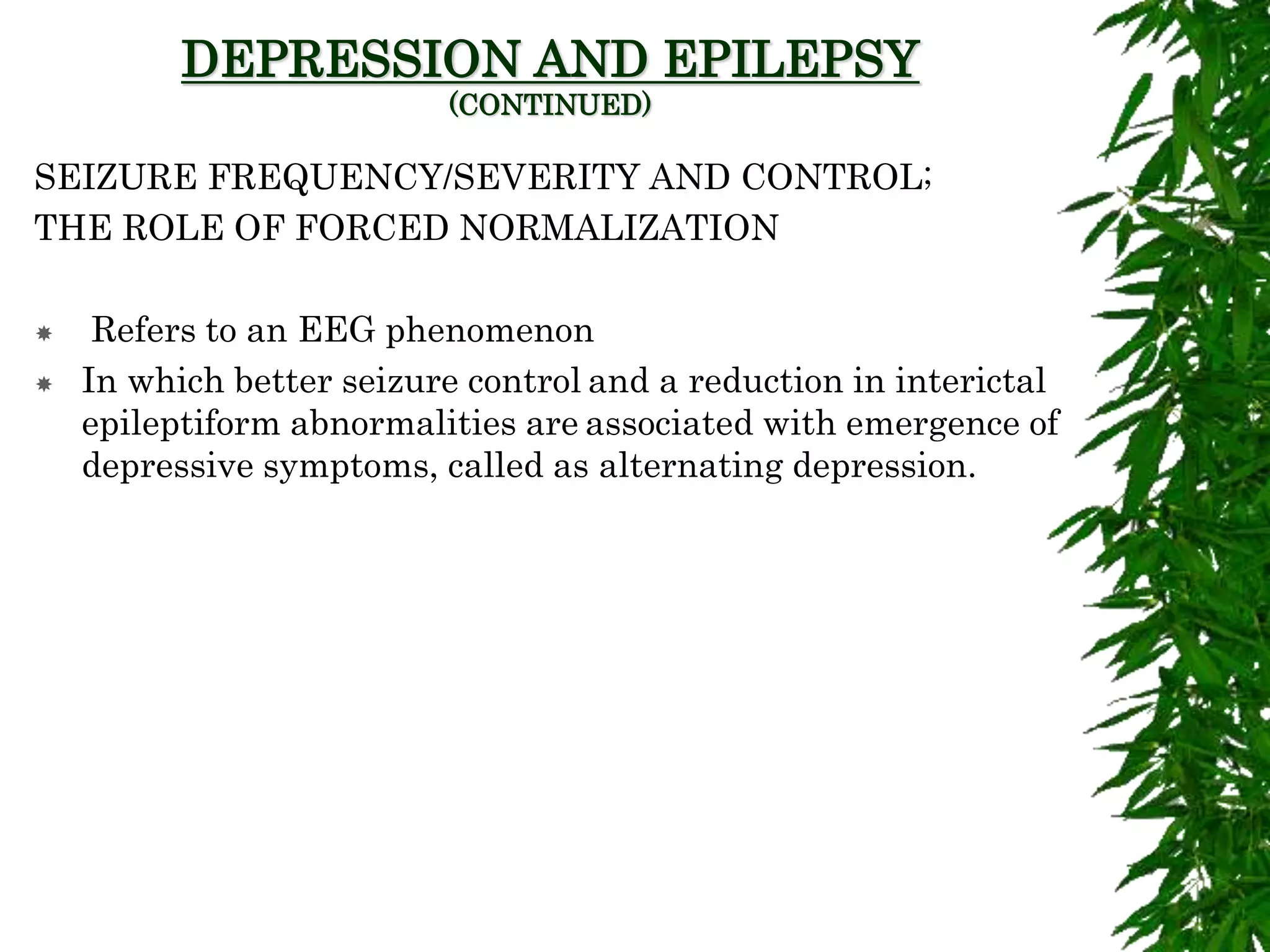 DEPRESSION AND EPILEPSY
(CONTINUED)
SEIZURE FREQUENCY/SEVERITY AND CONTROL;
THE ROLE OF FORCED NORMALIZATION
 Refers to an EEG phenomenon
 In which better seizure control and a reduction in interictal
epileptiform abnormalities are associated with emergence of
depressive symptoms, called as alternating depression.
 