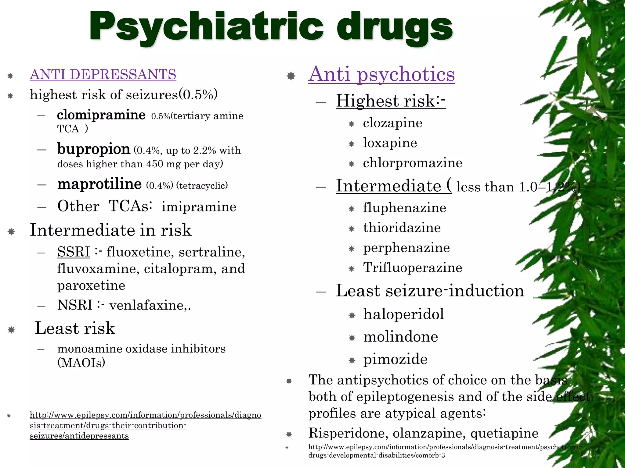 Psychiatric drugs
 ANTI DEPRESSANTS
 highest risk of seizures(0.5%)
– clomipramine 0.5%(tertiary amine
TCA )
– bupropion (0.4%, up to 2.2% with
doses higher than 450 mg per day)
– maprotiline (0.4%) (tetracyclic)
– Other TCAs: imipramine
 Intermediate in risk
– SSRI :- fluoxetine, sertraline,
fluvoxamine, citalopram, and
paroxetine
– NSRI :- venlafaxine,.
 Least risk
– monoamine oxidase inhibitors
(MAOIs)
 http://www.epilepsy.com/information/professionals/diagno
sis-treatment/drugs-their-contribution-
seizures/antidepressants
 Anti psychotics
– Highest risk:-
 clozapine
 loxapine
 chlorpromazine
– Intermediate ( less than 1.0–1.2%)
 fluphenazine
 thioridazine
 perphenazine
 Trifluoperazine
– Least seizure-induction
 haloperidol
 molindone
 pimozide
 The antipsychotics of choice on the basis
both of epileptogenesis and of the side effect
profiles are atypical agents:
 Risperidone, olanzapine, quetiapine
 http://www.epilepsy.com/information/professionals/diagnosis-treatment/psychotropic-
drugs-developmental-disabilities/comorb-3
 