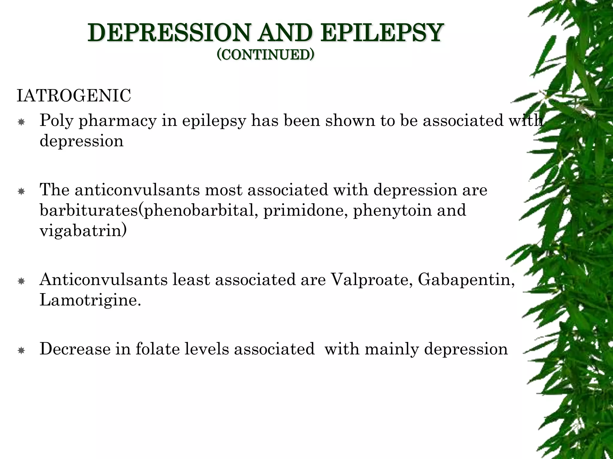 DEPRESSION AND EPILEPSY
(CONTINUED)
IATROGENIC
 Poly pharmacy in epilepsy has been shown to be associated with
depression
 The anticonvulsants most associated with depression are
barbiturates(phenobarbital, primidone, phenytoin and
vigabatrin)
 Anticonvulsants least associated are Valproate, Gabapentin,
Lamotrigine.
 Decrease in folate levels associated with mainly depression
 