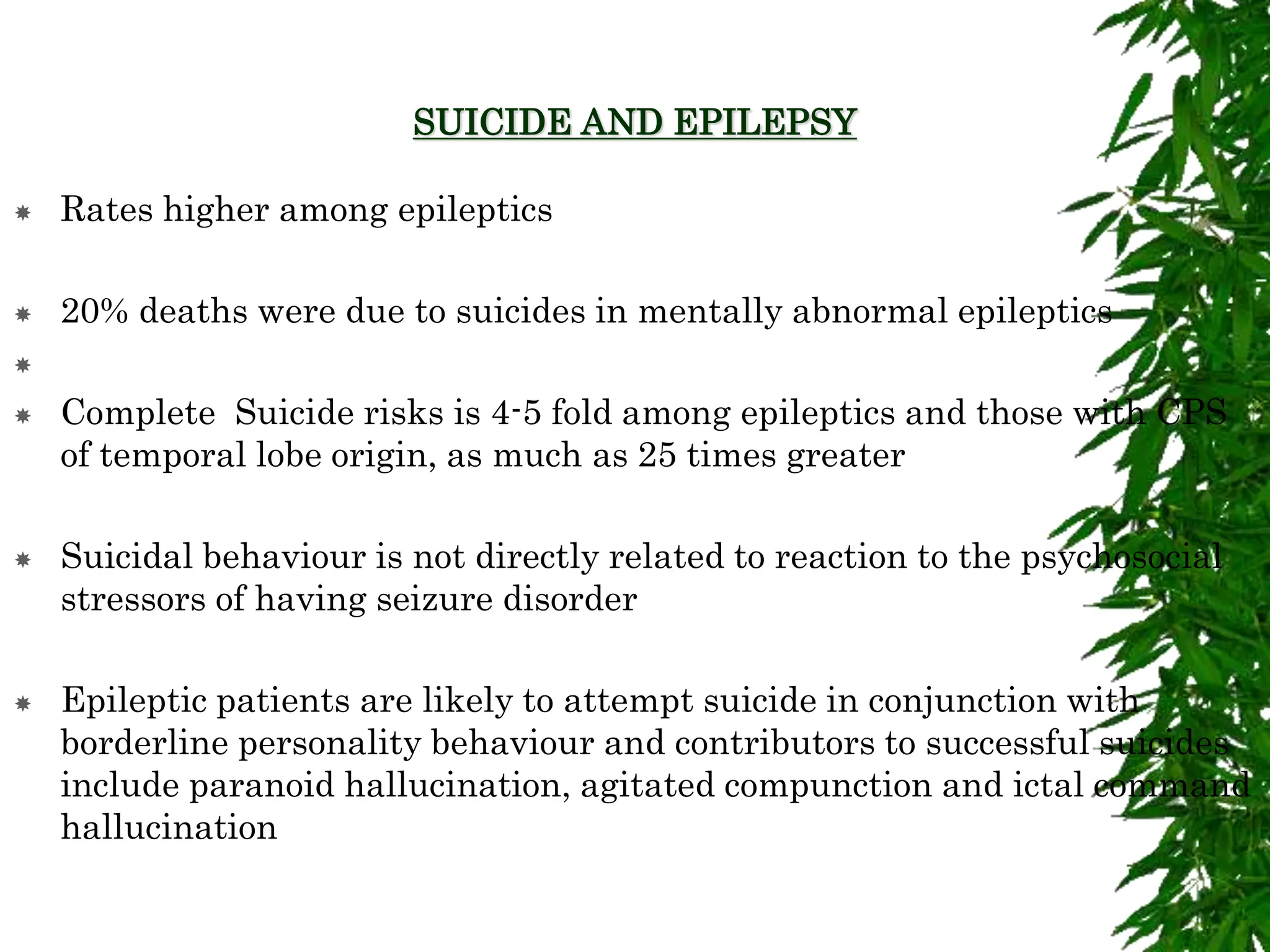 SUICIDE AND EPILEPSY
 Rates higher among epileptics
 20% deaths were due to suicides in mentally abnormal epileptics

 Complete Suicide risks is 4-5 fold among epileptics and those with CPS
of temporal lobe origin, as much as 25 times greater
 Suicidal behaviour is not directly related to reaction to the psychosocial
stressors of having seizure disorder
 Epileptic patients are likely to attempt suicide in conjunction with
borderline personality behaviour and contributors to successful suicides
include paranoid hallucination, agitated compunction and ictal command
hallucination
 