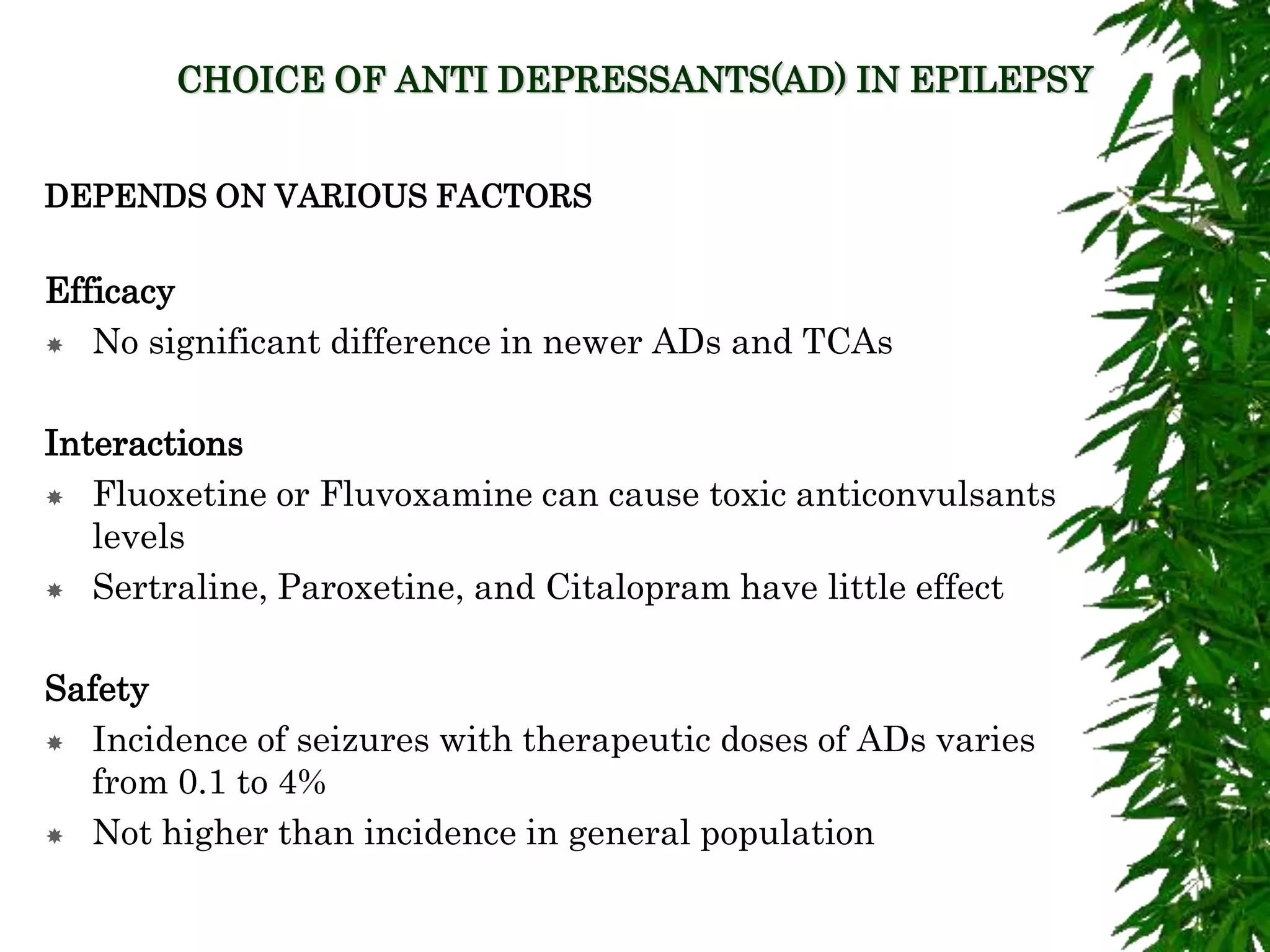 CHOICE OF ANTI DEPRESSANTS(AD) IN EPILEPSY
DEPENDS ON VARIOUS FACTORS
Efficacy
 No significant difference in newer ADs and TCAs
Interactions
 Fluoxetine or Fluvoxamine can cause toxic anticonvulsants
levels
 Sertraline, Paroxetine, and Citalopram have little effect
Safety
 Incidence of seizures with therapeutic doses of ADs varies
from 0.1 to 4%
 Not higher than incidence in general population
 