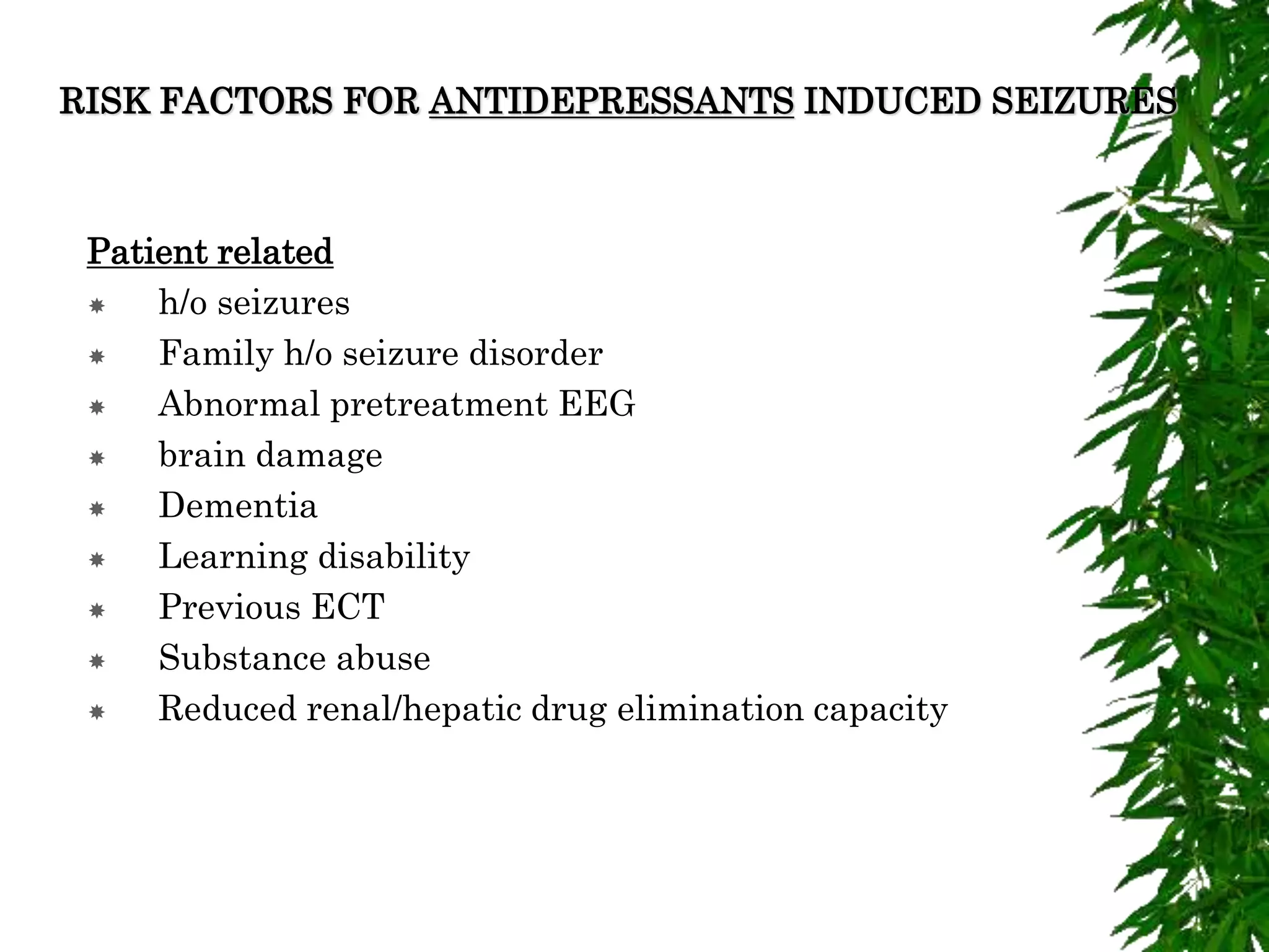 RISK FACTORS FOR ANTIDEPRESSANTS INDUCED SEIZURES
Patient related
 h/o seizures
 Family h/o seizure disorder
 Abnormal pretreatment EEG
 brain damage
 Dementia
 Learning disability
 Previous ECT
 Substance abuse
 Reduced renal/hepatic drug elimination capacity
 