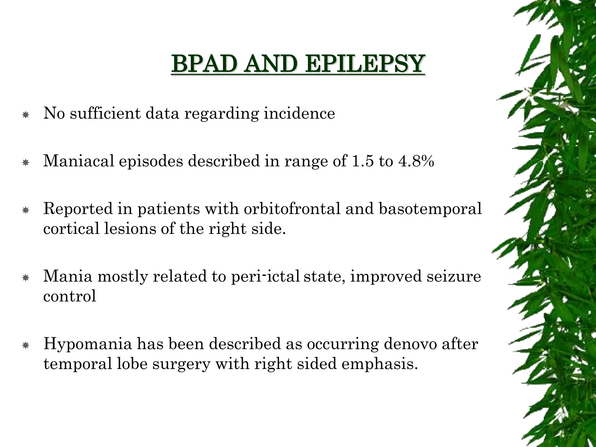 BPAD AND EPILEPSY
 No sufficient data regarding incidence
 Maniacal episodes described in range of 1.5 to 4.8%
 Reported in patients with orbitofrontal and basotemporal
cortical lesions of the right side.
 Mania mostly related to peri-ictal state, improved seizure
control
 Hypomania has been described as occurring denovo after
temporal lobe surgery with right sided emphasis.
 
