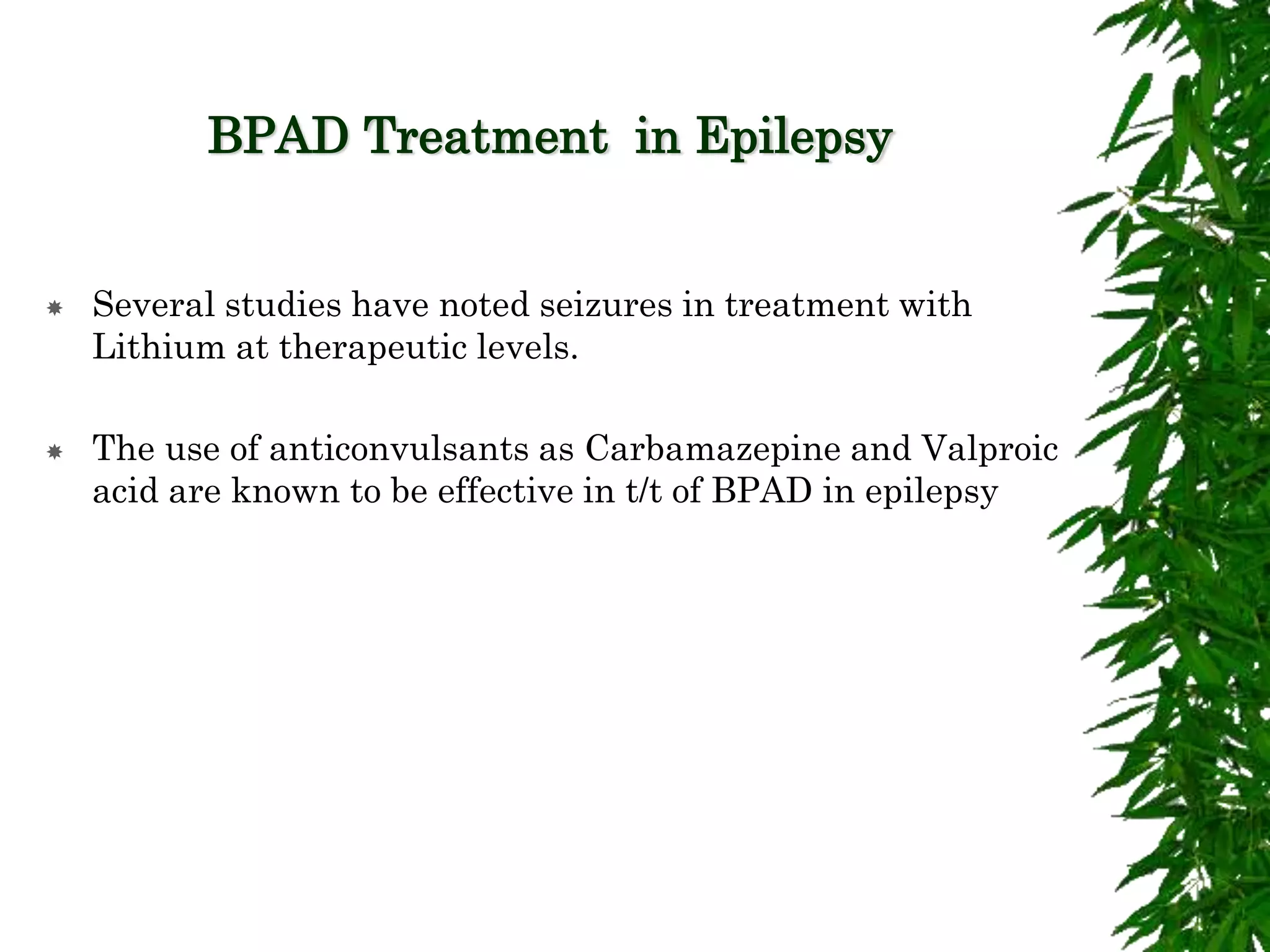 BPAD Treatment in Epilepsy
 Several studies have noted seizures in treatment with
Lithium at therapeutic levels.
 The use of anticonvulsants as Carbamazepine and Valproic
acid are known to be effective in t/t of BPAD in epilepsy
 