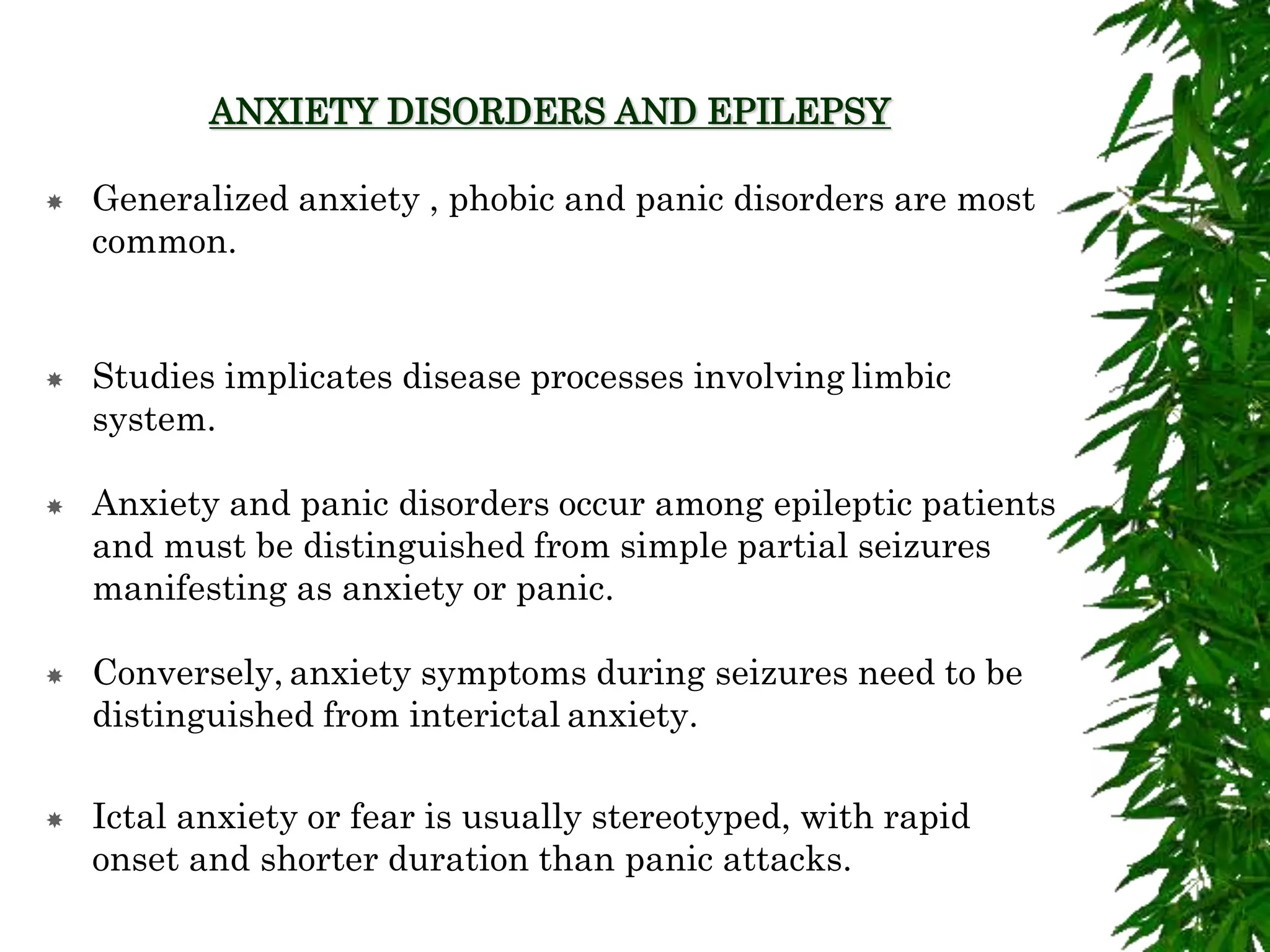 ANXIETY DISORDERS AND EPILEPSY
 Generalized anxiety , phobic and panic disorders are most
common.
 Studies implicates disease processes involving limbic
system.
 Anxiety and panic disorders occur among epileptic patients
and must be distinguished from simple partial seizures
manifesting as anxiety or panic.
 Conversely, anxiety symptoms during seizures need to be
distinguished from interictal anxiety.
 Ictal anxiety or fear is usually stereotyped, with rapid
onset and shorter duration than panic attacks.
 