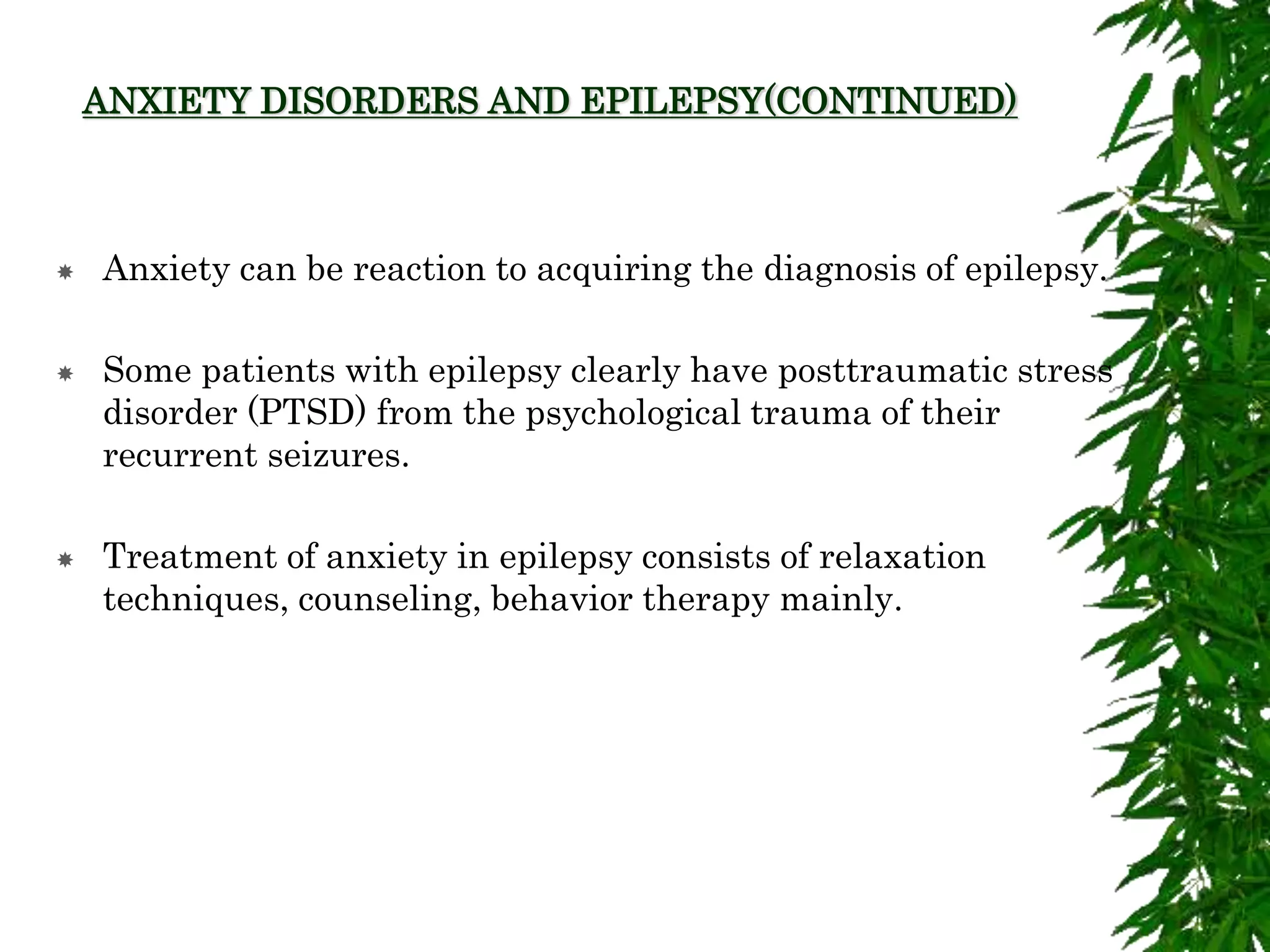 ANXIETY DISORDERS AND EPILEPSY(CONTINUED)
 Anxiety can be reaction to acquiring the diagnosis of epilepsy.
 Some patients with epilepsy clearly have posttraumatic stress
disorder (PTSD) from the psychological trauma of their
recurrent seizures.
 Treatment of anxiety in epilepsy consists of relaxation
techniques, counseling, behavior therapy mainly.
 