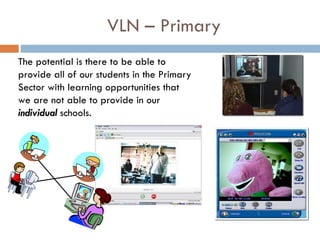 VLN – Primary The potential is there to be able to provide all of our students in the Primary Sector with learning opportunities that we are not able to provide in our  individual  schools.  