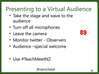 Presenting to a Virtual Audience
@vanschaijik 18
• Take the stage and wave to the
audience
• Turn off all microphones
• Leave the camera
• Monitor twitter - Observers
• Audience –special welcome
• Use #TeachMeetNZ
 