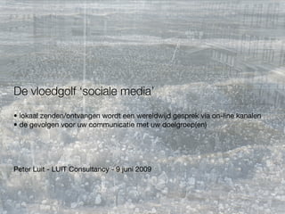 De vloedgolf ‘sociale media’
• lokaal zenden/ontvangen wordt een wereldwijd gesprek via on-line kanalen
• de gevolgen voor uw communicatie met uw doelgroep(en)




Peter Luit - LUIT Consultancy - 9 juni 2009
 