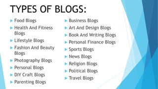 TYPES OF BLOGS:
 Food Blogs
 Health And Fitness
Blogs
 Lifestyle Blogs
 Fashion And Beauty
Blogs
 Photography Blogs
 Personal Blogs
 DIY Craft Blogs
 Parenting Blogs
 Business Blogs
 Art And Design Blogs
 Book And Writing Blogs
 Personal Finance Blogs
 Sports Blogs
 News Blogs
 Religion Blogs
 Political Blogs
 Travel Blogs
 