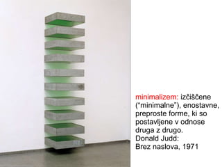 minimalizem:  izčiščene (“minimalne”), enostavne, preproste forme, ki so postavljene v odnose druga z drugo. Donald Judd: Brez naslova, 1971 