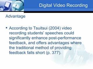 Digital Video Recording  Advantage According to Tsuitsui (2004) video recording students’ speeches could significantly enhance post-performance feedback, and offers advantages where the traditional method of providing feedback falls short (p. 377). 