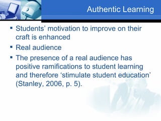 Authentic Learning Students’ motivation to improve on their craft is enhanced  Real audience The presence of a real audience has positive ramifications to student learning and therefore ‘stimulate student education’ (Stanley, 2006, p. 5). 