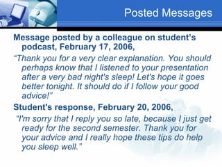 Posted Messages Message posted by a colleague on student’s podcast, February 17, 2006,  “ Thank you for a very clear explanation. You should perhaps know that I listened to your presentation after a very bad night's sleep! Let's hope it goes better tonight. It should do if I follow your good advice!” Student's response, February 20, 2006,    “ I'm sorry that I reply you so late, because I just get ready for the second semester. Thank you for your advice and I really hope these tips do help you sleep well.” 