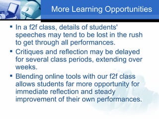 More Learning Opportunities In a f2f class, details of students' speeches may tend to be lost in the rush to get through all performances.  Critiques and reflection may be delayed for several class periods, extending over weeks.  Blending online tools with our f2f class allows students far more opportunity for immediate reflection and steady improvement of their own performances.  